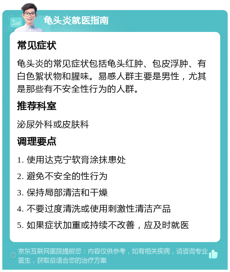 龟头炎就医指南 常见症状 龟头炎的常见症状包括龟头红肿、包皮浮肿、有白色絮状物和腥味。易感人群主要是男性，尤其是那些有不安全性行为的人群。 推荐科室 泌尿外科或皮肤科 调理要点 1. 使用达克宁软膏涂抹患处 2. 避免不安全的性行为 3. 保持局部清洁和干燥 4. 不要过度清洗或使用刺激性清洁产品 5. 如果症状加重或持续不改善，应及时就医