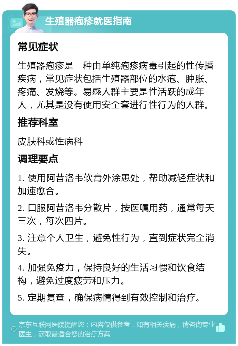 生殖器疱疹就医指南 常见症状 生殖器疱疹是一种由单纯疱疹病毒引起的性传播疾病，常见症状包括生殖器部位的水疱、肿胀、疼痛、发烧等。易感人群主要是性活跃的成年人，尤其是没有使用安全套进行性行为的人群。 推荐科室 皮肤科或性病科 调理要点 1. 使用阿昔洛韦软膏外涂患处，帮助减轻症状和加速愈合。 2. 口服阿昔洛韦分散片，按医嘱用药，通常每天三次，每次四片。 3. 注意个人卫生，避免性行为，直到症状完全消失。 4. 加强免疫力，保持良好的生活习惯和饮食结构，避免过度疲劳和压力。 5. 定期复查，确保病情得到有效控制和治疗。