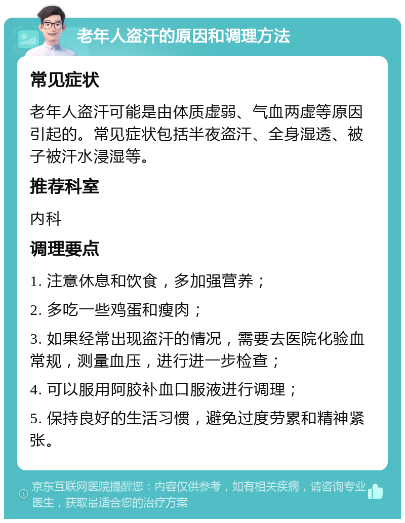 老年人盗汗的原因和调理方法 常见症状 老年人盗汗可能是由体质虚弱、气血两虚等原因引起的。常见症状包括半夜盗汗、全身湿透、被子被汗水浸湿等。 推荐科室 内科 调理要点 1. 注意休息和饮食，多加强营养； 2. 多吃一些鸡蛋和瘦肉； 3. 如果经常出现盗汗的情况，需要去医院化验血常规，测量血压，进行进一步检查； 4. 可以服用阿胶补血口服液进行调理； 5. 保持良好的生活习惯，避免过度劳累和精神紧张。