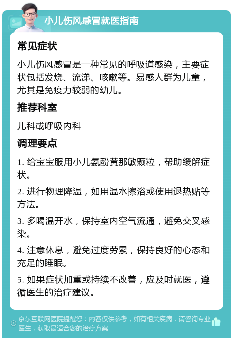 小儿伤风感冒就医指南 常见症状 小儿伤风感冒是一种常见的呼吸道感染，主要症状包括发烧、流涕、咳嗽等。易感人群为儿童，尤其是免疫力较弱的幼儿。 推荐科室 儿科或呼吸内科 调理要点 1. 给宝宝服用小儿氨酚黄那敏颗粒，帮助缓解症状。 2. 进行物理降温，如用温水擦浴或使用退热贴等方法。 3. 多喝温开水，保持室内空气流通，避免交叉感染。 4. 注意休息，避免过度劳累，保持良好的心态和充足的睡眠。 5. 如果症状加重或持续不改善，应及时就医，遵循医生的治疗建议。