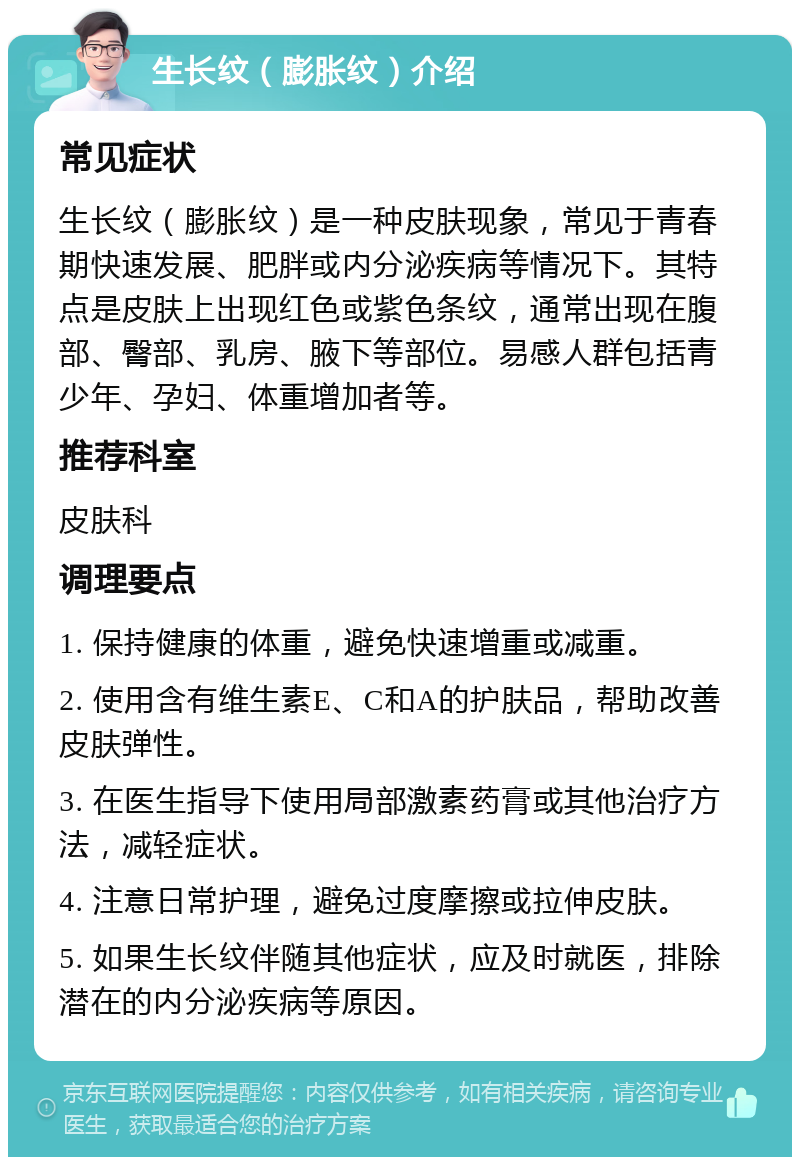 生长纹（膨胀纹）介绍 常见症状 生长纹（膨胀纹）是一种皮肤现象，常见于青春期快速发展、肥胖或内分泌疾病等情况下。其特点是皮肤上出现红色或紫色条纹，通常出现在腹部、臀部、乳房、腋下等部位。易感人群包括青少年、孕妇、体重增加者等。 推荐科室 皮肤科 调理要点 1. 保持健康的体重，避免快速增重或减重。 2. 使用含有维生素E、C和A的护肤品，帮助改善皮肤弹性。 3. 在医生指导下使用局部激素药膏或其他治疗方法，减轻症状。 4. 注意日常护理，避免过度摩擦或拉伸皮肤。 5. 如果生长纹伴随其他症状，应及时就医，排除潜在的内分泌疾病等原因。