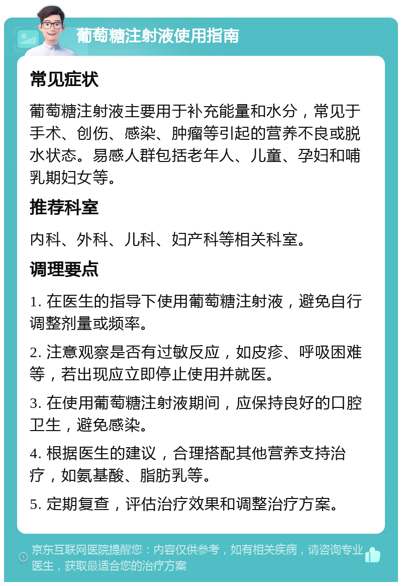 葡萄糖注射液使用指南 常见症状 葡萄糖注射液主要用于补充能量和水分，常见于手术、创伤、感染、肿瘤等引起的营养不良或脱水状态。易感人群包括老年人、儿童、孕妇和哺乳期妇女等。 推荐科室 内科、外科、儿科、妇产科等相关科室。 调理要点 1. 在医生的指导下使用葡萄糖注射液，避免自行调整剂量或频率。 2. 注意观察是否有过敏反应，如皮疹、呼吸困难等，若出现应立即停止使用并就医。 3. 在使用葡萄糖注射液期间，应保持良好的口腔卫生，避免感染。 4. 根据医生的建议，合理搭配其他营养支持治疗，如氨基酸、脂肪乳等。 5. 定期复查，评估治疗效果和调整治疗方案。