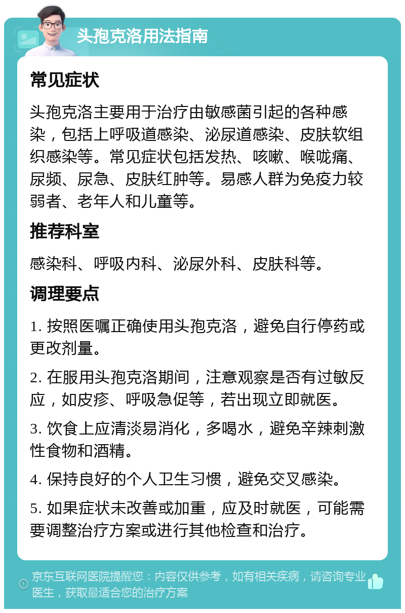 头孢克洛用法指南 常见症状 头孢克洛主要用于治疗由敏感菌引起的各种感染，包括上呼吸道感染、泌尿道感染、皮肤软组织感染等。常见症状包括发热、咳嗽、喉咙痛、尿频、尿急、皮肤红肿等。易感人群为免疫力较弱者、老年人和儿童等。 推荐科室 感染科、呼吸内科、泌尿外科、皮肤科等。 调理要点 1. 按照医嘱正确使用头孢克洛，避免自行停药或更改剂量。 2. 在服用头孢克洛期间，注意观察是否有过敏反应，如皮疹、呼吸急促等，若出现立即就医。 3. 饮食上应清淡易消化，多喝水，避免辛辣刺激性食物和酒精。 4. 保持良好的个人卫生习惯，避免交叉感染。 5. 如果症状未改善或加重，应及时就医，可能需要调整治疗方案或进行其他检查和治疗。