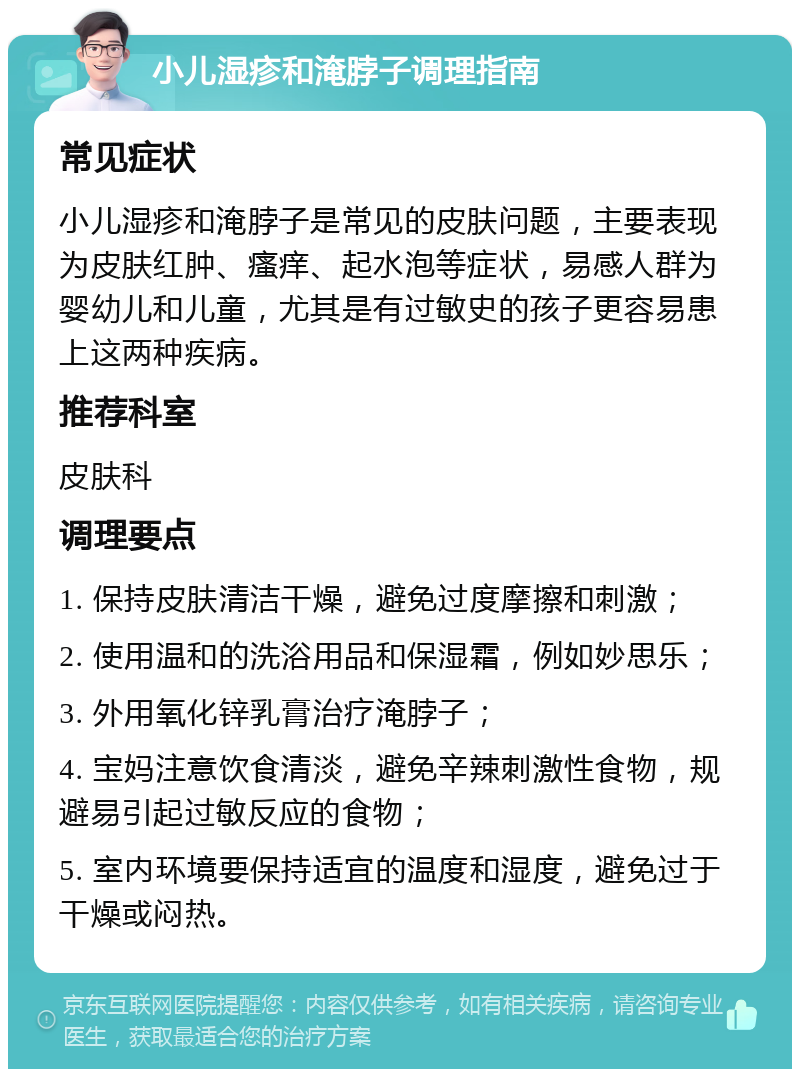 小儿湿疹和淹脖子调理指南 常见症状 小儿湿疹和淹脖子是常见的皮肤问题，主要表现为皮肤红肿、瘙痒、起水泡等症状，易感人群为婴幼儿和儿童，尤其是有过敏史的孩子更容易患上这两种疾病。 推荐科室 皮肤科 调理要点 1. 保持皮肤清洁干燥，避免过度摩擦和刺激； 2. 使用温和的洗浴用品和保湿霜，例如妙思乐； 3. 外用氧化锌乳膏治疗淹脖子； 4. 宝妈注意饮食清淡，避免辛辣刺激性食物，规避易引起过敏反应的食物； 5. 室内环境要保持适宜的温度和湿度，避免过于干燥或闷热。