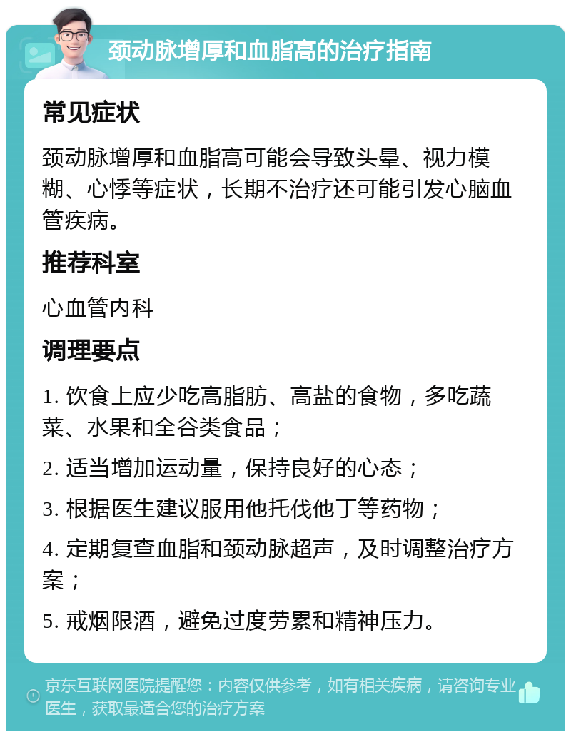 颈动脉增厚和血脂高的治疗指南 常见症状 颈动脉增厚和血脂高可能会导致头晕、视力模糊、心悸等症状，长期不治疗还可能引发心脑血管疾病。 推荐科室 心血管内科 调理要点 1. 饮食上应少吃高脂肪、高盐的食物，多吃蔬菜、水果和全谷类食品； 2. 适当增加运动量，保持良好的心态； 3. 根据医生建议服用他托伐他丁等药物； 4. 定期复查血脂和颈动脉超声，及时调整治疗方案； 5. 戒烟限酒，避免过度劳累和精神压力。