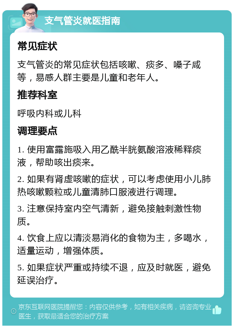 支气管炎就医指南 常见症状 支气管炎的常见症状包括咳嗽、痰多、嗓子咸等，易感人群主要是儿童和老年人。 推荐科室 呼吸内科或儿科 调理要点 1. 使用富露施吸入用乙酰半胱氨酸溶液稀释痰液，帮助咳出痰来。 2. 如果有肾虚咳嗽的症状，可以考虑使用小儿肺热咳嗽颗粒或儿童清肺口服液进行调理。 3. 注意保持室内空气清新，避免接触刺激性物质。 4. 饮食上应以清淡易消化的食物为主，多喝水，适量运动，增强体质。 5. 如果症状严重或持续不退，应及时就医，避免延误治疗。