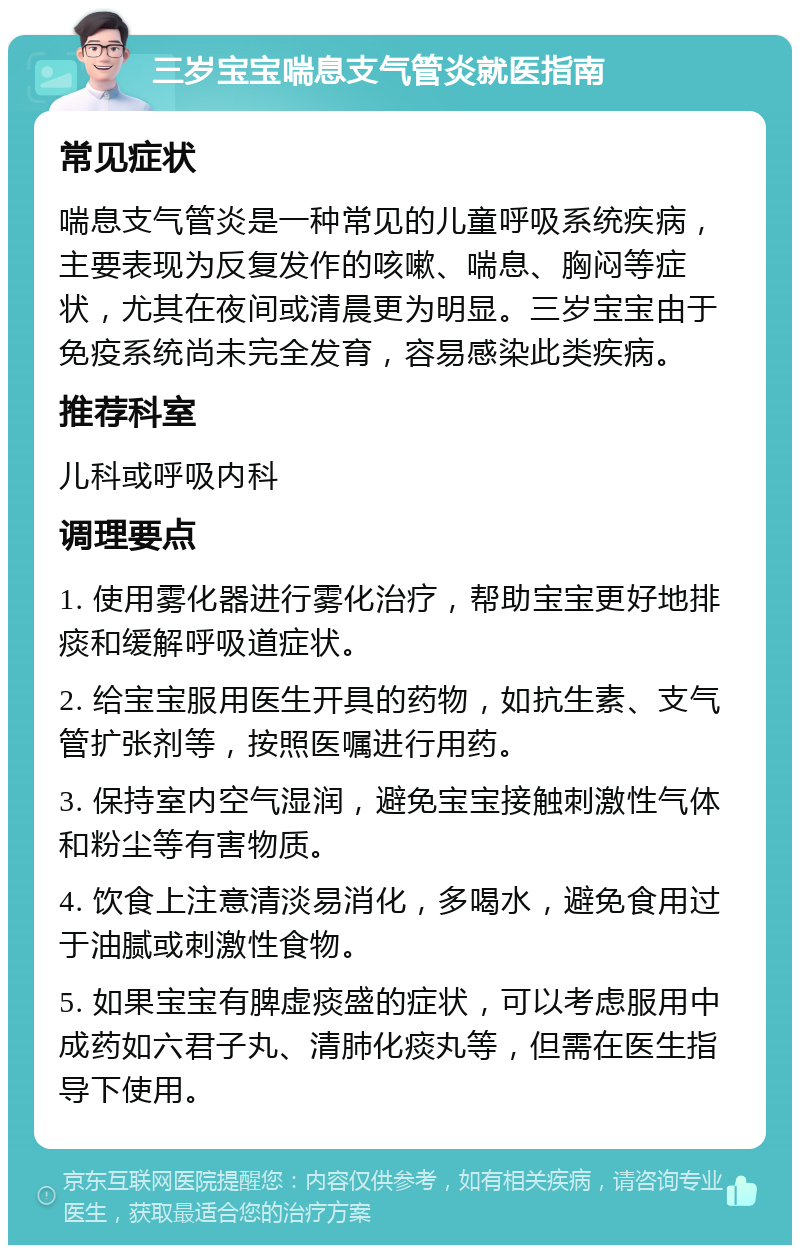 三岁宝宝喘息支气管炎就医指南 常见症状 喘息支气管炎是一种常见的儿童呼吸系统疾病，主要表现为反复发作的咳嗽、喘息、胸闷等症状，尤其在夜间或清晨更为明显。三岁宝宝由于免疫系统尚未完全发育，容易感染此类疾病。 推荐科室 儿科或呼吸内科 调理要点 1. 使用雾化器进行雾化治疗，帮助宝宝更好地排痰和缓解呼吸道症状。 2. 给宝宝服用医生开具的药物，如抗生素、支气管扩张剂等，按照医嘱进行用药。 3. 保持室内空气湿润，避免宝宝接触刺激性气体和粉尘等有害物质。 4. 饮食上注意清淡易消化，多喝水，避免食用过于油腻或刺激性食物。 5. 如果宝宝有脾虚痰盛的症状，可以考虑服用中成药如六君子丸、清肺化痰丸等，但需在医生指导下使用。