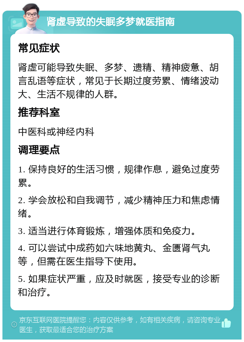 肾虚导致的失眠多梦就医指南 常见症状 肾虚可能导致失眠、多梦、遗精、精神疲惫、胡言乱语等症状，常见于长期过度劳累、情绪波动大、生活不规律的人群。 推荐科室 中医科或神经内科 调理要点 1. 保持良好的生活习惯，规律作息，避免过度劳累。 2. 学会放松和自我调节，减少精神压力和焦虑情绪。 3. 适当进行体育锻炼，增强体质和免疫力。 4. 可以尝试中成药如六味地黄丸、金匮肾气丸等，但需在医生指导下使用。 5. 如果症状严重，应及时就医，接受专业的诊断和治疗。