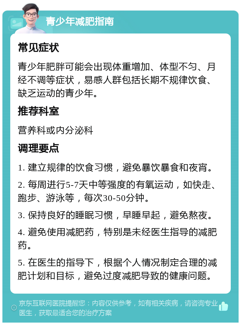 青少年减肥指南 常见症状 青少年肥胖可能会出现体重增加、体型不匀、月经不调等症状，易感人群包括长期不规律饮食、缺乏运动的青少年。 推荐科室 营养科或内分泌科 调理要点 1. 建立规律的饮食习惯，避免暴饮暴食和夜宵。 2. 每周进行5-7天中等强度的有氧运动，如快走、跑步、游泳等，每次30-50分钟。 3. 保持良好的睡眠习惯，早睡早起，避免熬夜。 4. 避免使用减肥药，特别是未经医生指导的减肥药。 5. 在医生的指导下，根据个人情况制定合理的减肥计划和目标，避免过度减肥导致的健康问题。