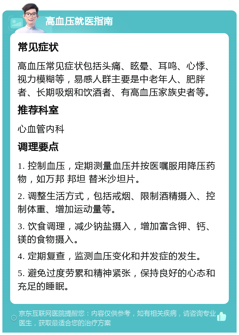 高血压就医指南 常见症状 高血压常见症状包括头痛、眩晕、耳鸣、心悸、视力模糊等，易感人群主要是中老年人、肥胖者、长期吸烟和饮酒者、有高血压家族史者等。 推荐科室 心血管内科 调理要点 1. 控制血压，定期测量血压并按医嘱服用降压药物，如万邦 邦坦 替米沙坦片。 2. 调整生活方式，包括戒烟、限制酒精摄入、控制体重、增加运动量等。 3. 饮食调理，减少钠盐摄入，增加富含钾、钙、镁的食物摄入。 4. 定期复查，监测血压变化和并发症的发生。 5. 避免过度劳累和精神紧张，保持良好的心态和充足的睡眠。