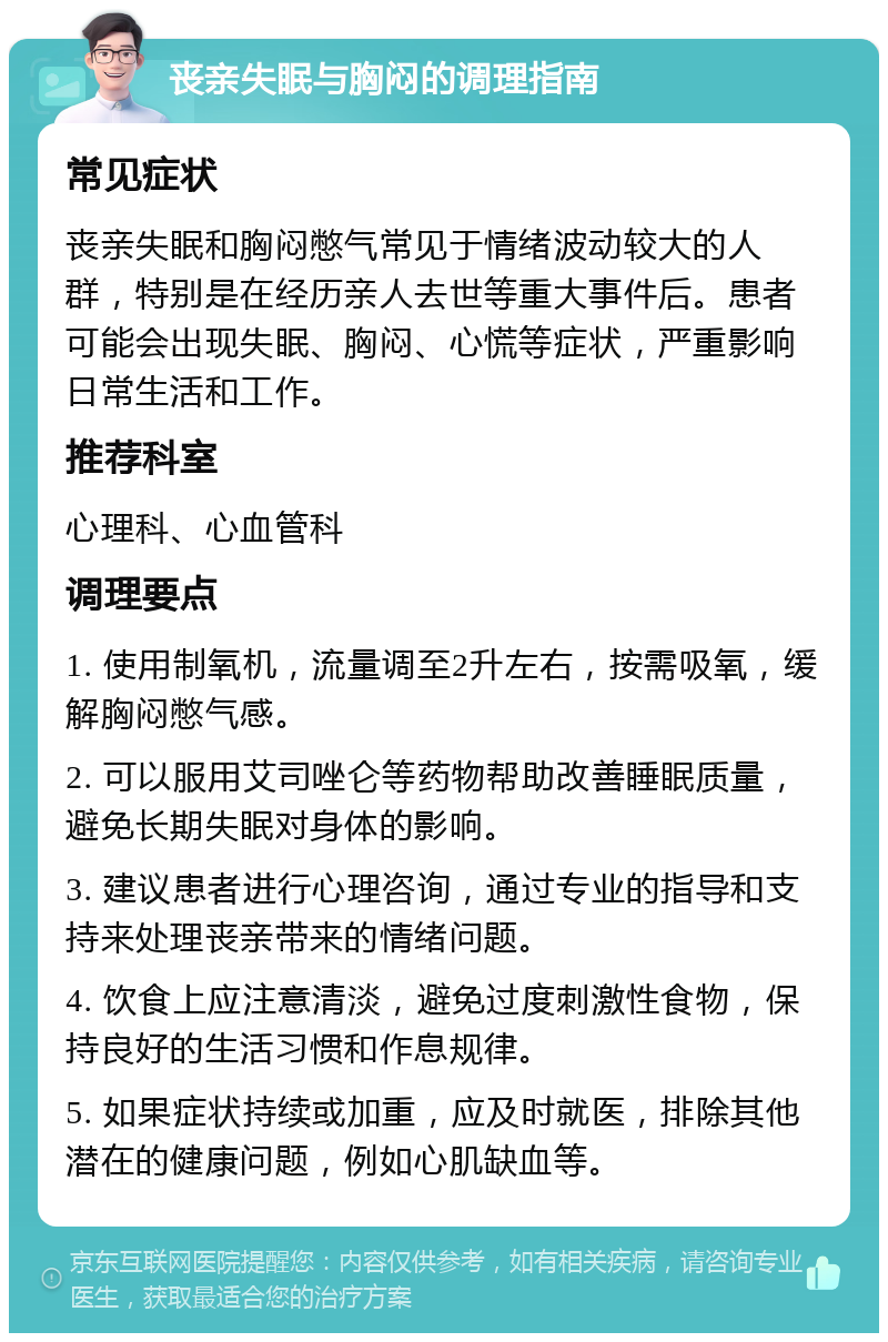 丧亲失眠与胸闷的调理指南 常见症状 丧亲失眠和胸闷憋气常见于情绪波动较大的人群，特别是在经历亲人去世等重大事件后。患者可能会出现失眠、胸闷、心慌等症状，严重影响日常生活和工作。 推荐科室 心理科、心血管科 调理要点 1. 使用制氧机，流量调至2升左右，按需吸氧，缓解胸闷憋气感。 2. 可以服用艾司唑仑等药物帮助改善睡眠质量，避免长期失眠对身体的影响。 3. 建议患者进行心理咨询，通过专业的指导和支持来处理丧亲带来的情绪问题。 4. 饮食上应注意清淡，避免过度刺激性食物，保持良好的生活习惯和作息规律。 5. 如果症状持续或加重，应及时就医，排除其他潜在的健康问题，例如心肌缺血等。