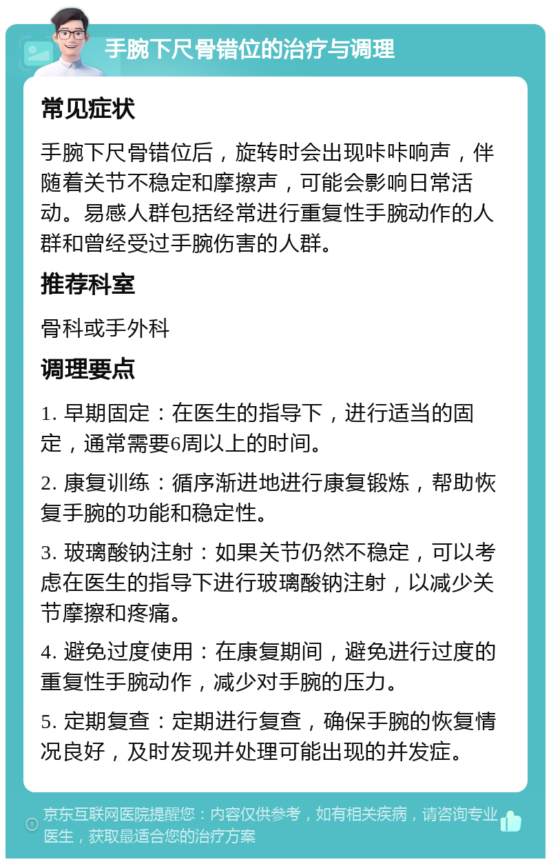 手腕下尺骨错位的治疗与调理 常见症状 手腕下尺骨错位后，旋转时会出现咔咔响声，伴随着关节不稳定和摩擦声，可能会影响日常活动。易感人群包括经常进行重复性手腕动作的人群和曾经受过手腕伤害的人群。 推荐科室 骨科或手外科 调理要点 1. 早期固定：在医生的指导下，进行适当的固定，通常需要6周以上的时间。 2. 康复训练：循序渐进地进行康复锻炼，帮助恢复手腕的功能和稳定性。 3. 玻璃酸钠注射：如果关节仍然不稳定，可以考虑在医生的指导下进行玻璃酸钠注射，以减少关节摩擦和疼痛。 4. 避免过度使用：在康复期间，避免进行过度的重复性手腕动作，减少对手腕的压力。 5. 定期复查：定期进行复查，确保手腕的恢复情况良好，及时发现并处理可能出现的并发症。