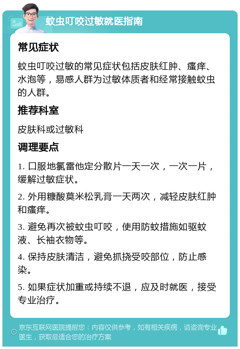 蚊虫叮咬过敏就医指南 常见症状 蚊虫叮咬过敏的常见症状包括皮肤红肿、瘙痒、水泡等，易感人群为过敏体质者和经常接触蚊虫的人群。 推荐科室 皮肤科或过敏科 调理要点 1. 口服地氯雷他定分散片一天一次，一次一片，缓解过敏症状。 2. 外用糠酸莫米松乳膏一天两次，减轻皮肤红肿和瘙痒。 3. 避免再次被蚊虫叮咬，使用防蚊措施如驱蚊液、长袖衣物等。 4. 保持皮肤清洁，避免抓挠受咬部位，防止感染。 5. 如果症状加重或持续不退，应及时就医，接受专业治疗。