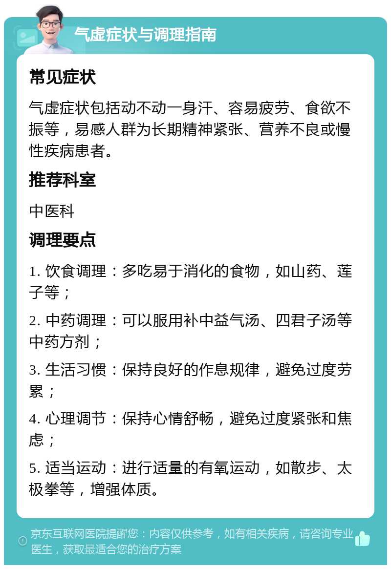 气虚症状与调理指南 常见症状 气虚症状包括动不动一身汗、容易疲劳、食欲不振等，易感人群为长期精神紧张、营养不良或慢性疾病患者。 推荐科室 中医科 调理要点 1. 饮食调理：多吃易于消化的食物，如山药、莲子等； 2. 中药调理：可以服用补中益气汤、四君子汤等中药方剂； 3. 生活习惯：保持良好的作息规律，避免过度劳累； 4. 心理调节：保持心情舒畅，避免过度紧张和焦虑； 5. 适当运动：进行适量的有氧运动，如散步、太极拳等，增强体质。