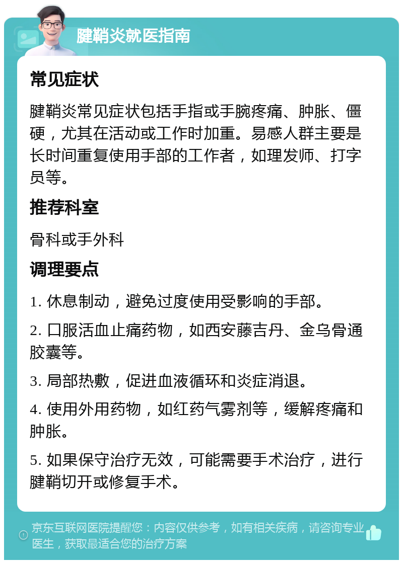 腱鞘炎就医指南 常见症状 腱鞘炎常见症状包括手指或手腕疼痛、肿胀、僵硬，尤其在活动或工作时加重。易感人群主要是长时间重复使用手部的工作者，如理发师、打字员等。 推荐科室 骨科或手外科 调理要点 1. 休息制动，避免过度使用受影响的手部。 2. 口服活血止痛药物，如西安藤吉丹、金乌骨通胶囊等。 3. 局部热敷，促进血液循环和炎症消退。 4. 使用外用药物，如红药气雾剂等，缓解疼痛和肿胀。 5. 如果保守治疗无效，可能需要手术治疗，进行腱鞘切开或修复手术。