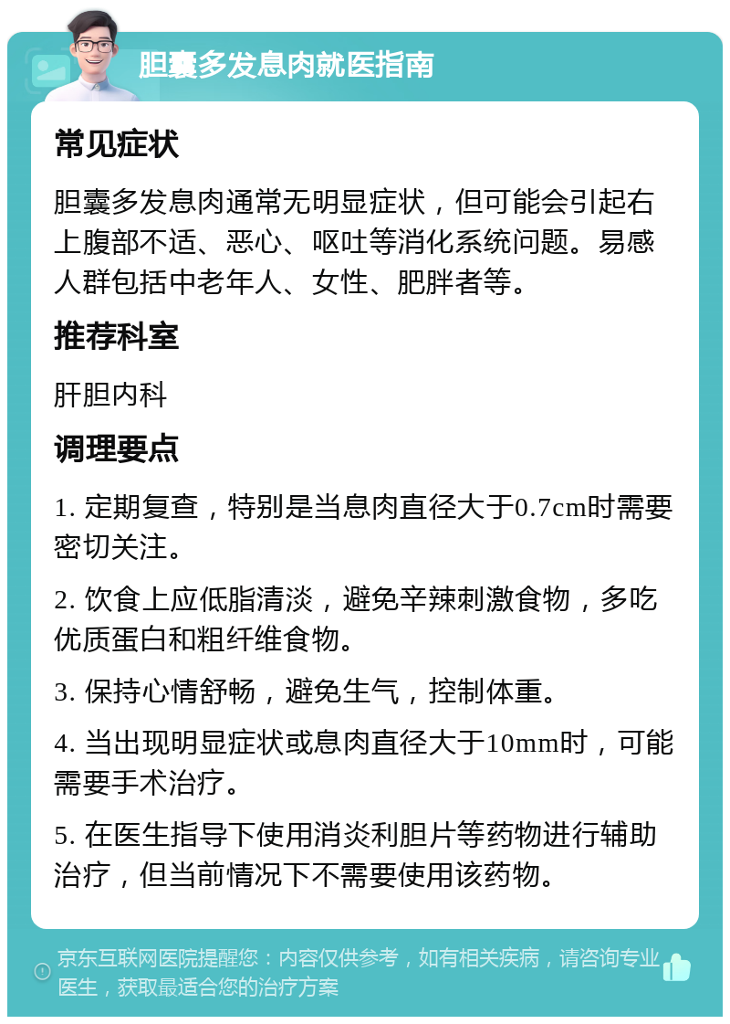 胆囊多发息肉就医指南 常见症状 胆囊多发息肉通常无明显症状，但可能会引起右上腹部不适、恶心、呕吐等消化系统问题。易感人群包括中老年人、女性、肥胖者等。 推荐科室 肝胆内科 调理要点 1. 定期复查，特别是当息肉直径大于0.7cm时需要密切关注。 2. 饮食上应低脂清淡，避免辛辣刺激食物，多吃优质蛋白和粗纤维食物。 3. 保持心情舒畅，避免生气，控制体重。 4. 当出现明显症状或息肉直径大于10mm时，可能需要手术治疗。 5. 在医生指导下使用消炎利胆片等药物进行辅助治疗，但当前情况下不需要使用该药物。