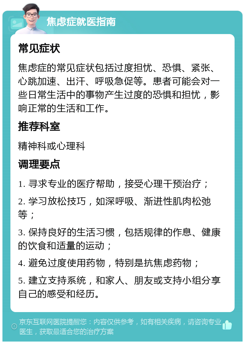 焦虑症就医指南 常见症状 焦虑症的常见症状包括过度担忧、恐惧、紧张、心跳加速、出汗、呼吸急促等。患者可能会对一些日常生活中的事物产生过度的恐惧和担忧，影响正常的生活和工作。 推荐科室 精神科或心理科 调理要点 1. 寻求专业的医疗帮助，接受心理干预治疗； 2. 学习放松技巧，如深呼吸、渐进性肌肉松弛等； 3. 保持良好的生活习惯，包括规律的作息、健康的饮食和适量的运动； 4. 避免过度使用药物，特别是抗焦虑药物； 5. 建立支持系统，和家人、朋友或支持小组分享自己的感受和经历。