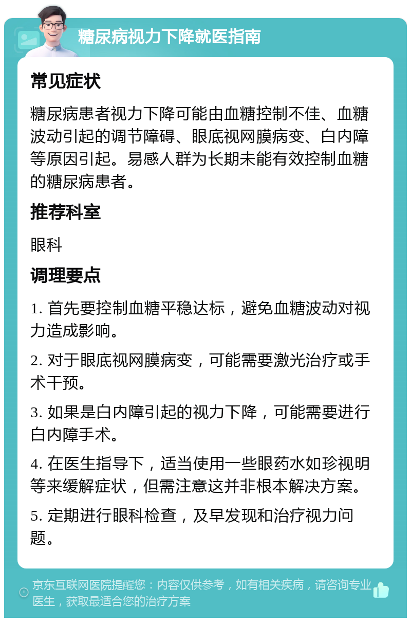 糖尿病视力下降就医指南 常见症状 糖尿病患者视力下降可能由血糖控制不佳、血糖波动引起的调节障碍、眼底视网膜病变、白内障等原因引起。易感人群为长期未能有效控制血糖的糖尿病患者。 推荐科室 眼科 调理要点 1. 首先要控制血糖平稳达标，避免血糖波动对视力造成影响。 2. 对于眼底视网膜病变，可能需要激光治疗或手术干预。 3. 如果是白内障引起的视力下降，可能需要进行白内障手术。 4. 在医生指导下，适当使用一些眼药水如珍视明等来缓解症状，但需注意这并非根本解决方案。 5. 定期进行眼科检查，及早发现和治疗视力问题。