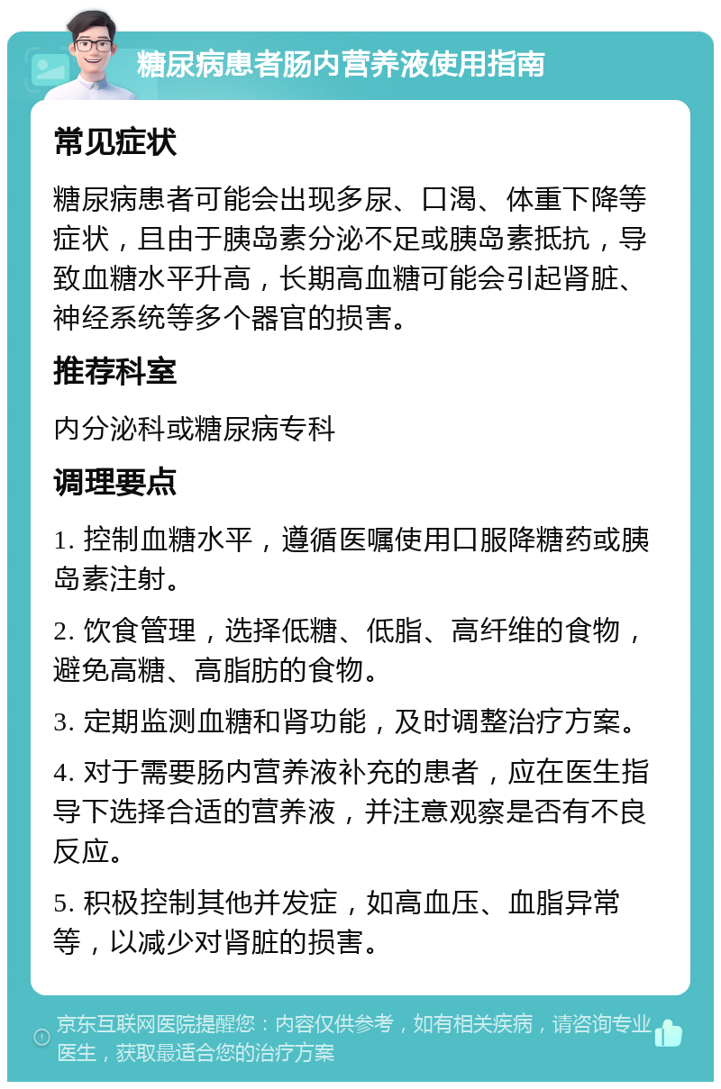 糖尿病患者肠内营养液使用指南 常见症状 糖尿病患者可能会出现多尿、口渴、体重下降等症状，且由于胰岛素分泌不足或胰岛素抵抗，导致血糖水平升高，长期高血糖可能会引起肾脏、神经系统等多个器官的损害。 推荐科室 内分泌科或糖尿病专科 调理要点 1. 控制血糖水平，遵循医嘱使用口服降糖药或胰岛素注射。 2. 饮食管理，选择低糖、低脂、高纤维的食物，避免高糖、高脂肪的食物。 3. 定期监测血糖和肾功能，及时调整治疗方案。 4. 对于需要肠内营养液补充的患者，应在医生指导下选择合适的营养液，并注意观察是否有不良反应。 5. 积极控制其他并发症，如高血压、血脂异常等，以减少对肾脏的损害。