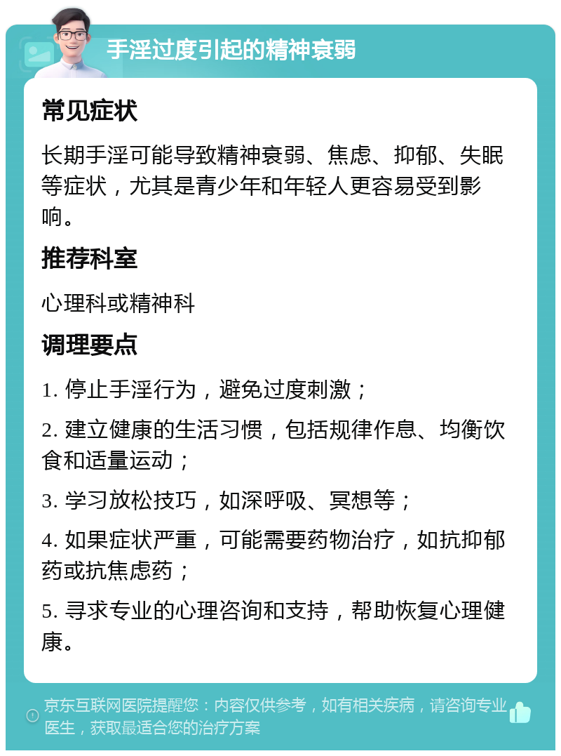 手淫过度引起的精神衰弱 常见症状 长期手淫可能导致精神衰弱、焦虑、抑郁、失眠等症状，尤其是青少年和年轻人更容易受到影响。 推荐科室 心理科或精神科 调理要点 1. 停止手淫行为，避免过度刺激； 2. 建立健康的生活习惯，包括规律作息、均衡饮食和适量运动； 3. 学习放松技巧，如深呼吸、冥想等； 4. 如果症状严重，可能需要药物治疗，如抗抑郁药或抗焦虑药； 5. 寻求专业的心理咨询和支持，帮助恢复心理健康。