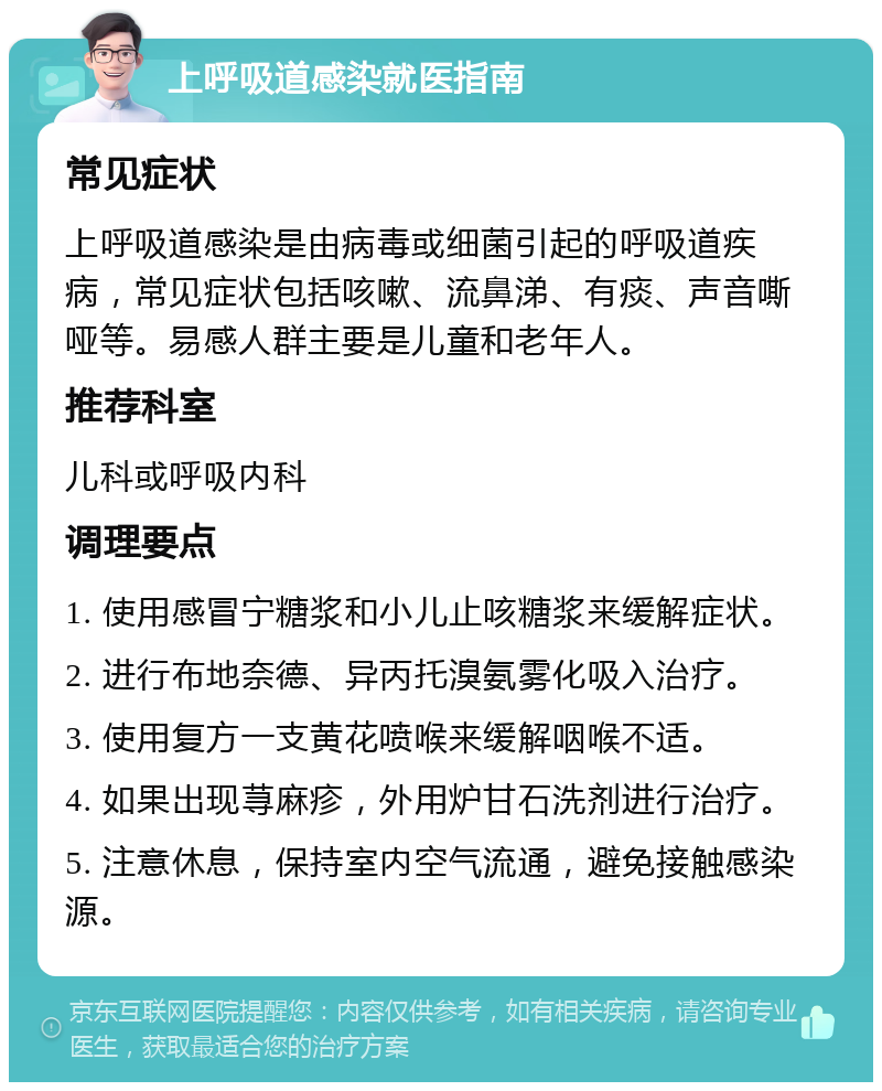 上呼吸道感染就医指南 常见症状 上呼吸道感染是由病毒或细菌引起的呼吸道疾病，常见症状包括咳嗽、流鼻涕、有痰、声音嘶哑等。易感人群主要是儿童和老年人。 推荐科室 儿科或呼吸内科 调理要点 1. 使用感冒宁糖浆和小儿止咳糖浆来缓解症状。 2. 进行布地奈德、异丙托溴氨雾化吸入治疗。 3. 使用复方一支黄花喷喉来缓解咽喉不适。 4. 如果出现荨麻疹，外用炉甘石洗剂进行治疗。 5. 注意休息，保持室内空气流通，避免接触感染源。