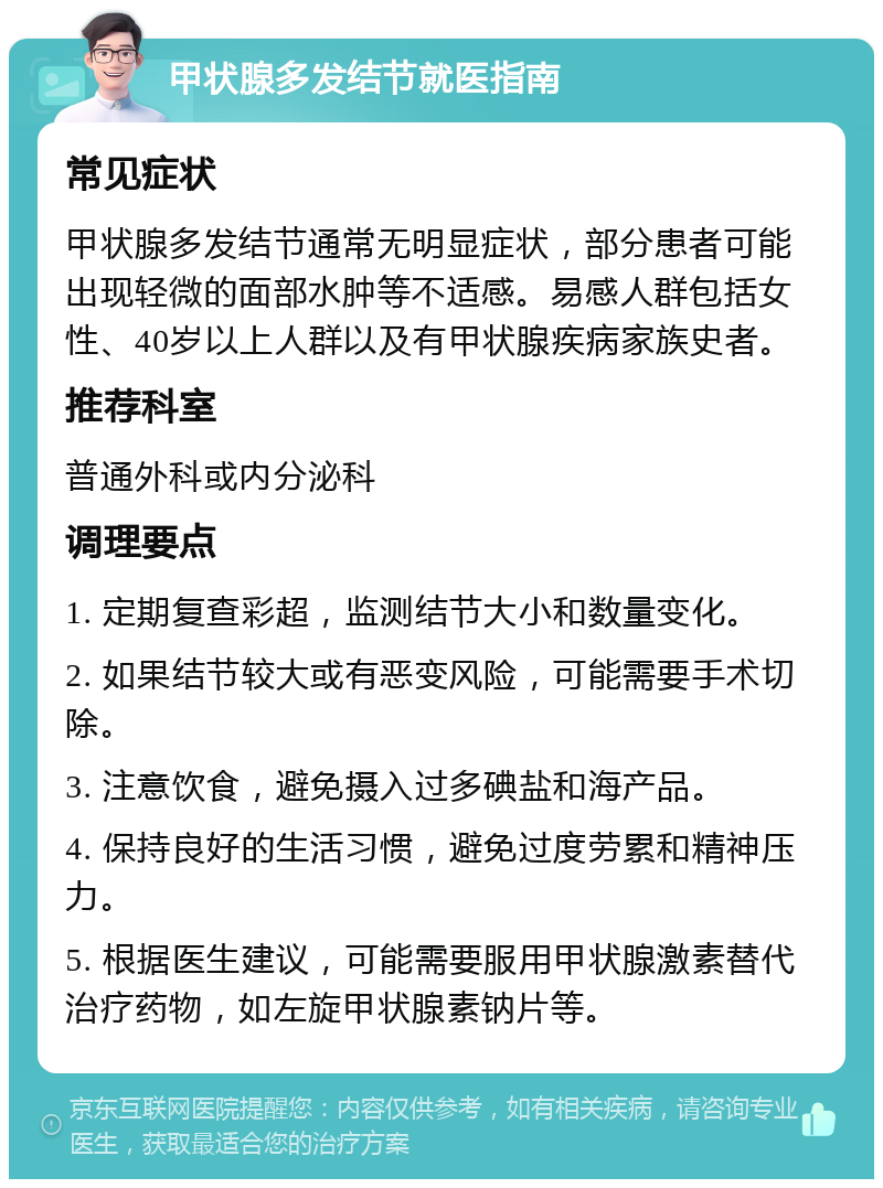 甲状腺多发结节就医指南 常见症状 甲状腺多发结节通常无明显症状，部分患者可能出现轻微的面部水肿等不适感。易感人群包括女性、40岁以上人群以及有甲状腺疾病家族史者。 推荐科室 普通外科或内分泌科 调理要点 1. 定期复查彩超，监测结节大小和数量变化。 2. 如果结节较大或有恶变风险，可能需要手术切除。 3. 注意饮食，避免摄入过多碘盐和海产品。 4. 保持良好的生活习惯，避免过度劳累和精神压力。 5. 根据医生建议，可能需要服用甲状腺激素替代治疗药物，如左旋甲状腺素钠片等。