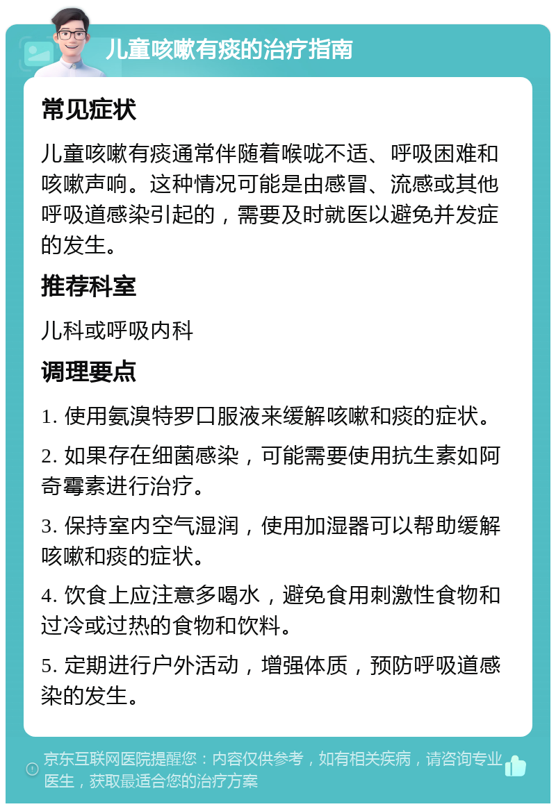 儿童咳嗽有痰的治疗指南 常见症状 儿童咳嗽有痰通常伴随着喉咙不适、呼吸困难和咳嗽声响。这种情况可能是由感冒、流感或其他呼吸道感染引起的，需要及时就医以避免并发症的发生。 推荐科室 儿科或呼吸内科 调理要点 1. 使用氨溴特罗口服液来缓解咳嗽和痰的症状。 2. 如果存在细菌感染，可能需要使用抗生素如阿奇霉素进行治疗。 3. 保持室内空气湿润，使用加湿器可以帮助缓解咳嗽和痰的症状。 4. 饮食上应注意多喝水，避免食用刺激性食物和过冷或过热的食物和饮料。 5. 定期进行户外活动，增强体质，预防呼吸道感染的发生。