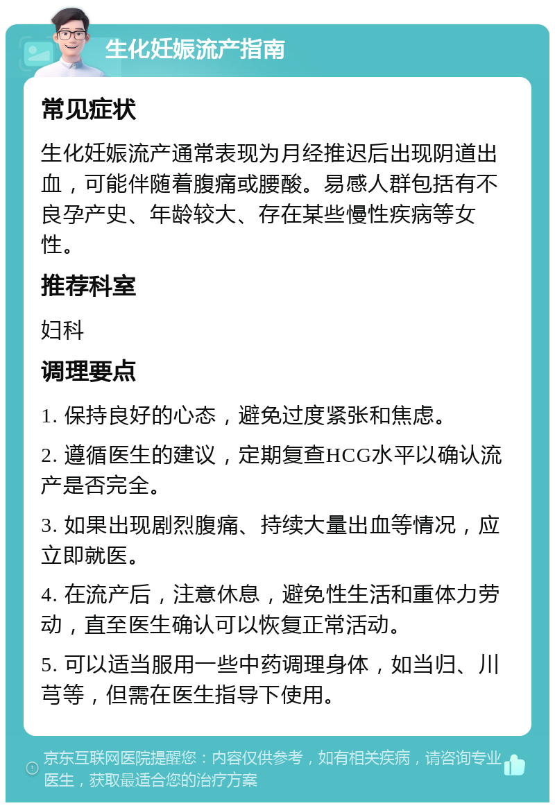 生化妊娠流产指南 常见症状 生化妊娠流产通常表现为月经推迟后出现阴道出血，可能伴随着腹痛或腰酸。易感人群包括有不良孕产史、年龄较大、存在某些慢性疾病等女性。 推荐科室 妇科 调理要点 1. 保持良好的心态，避免过度紧张和焦虑。 2. 遵循医生的建议，定期复查HCG水平以确认流产是否完全。 3. 如果出现剧烈腹痛、持续大量出血等情况，应立即就医。 4. 在流产后，注意休息，避免性生活和重体力劳动，直至医生确认可以恢复正常活动。 5. 可以适当服用一些中药调理身体，如当归、川芎等，但需在医生指导下使用。