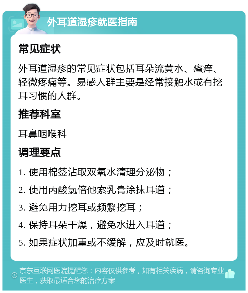 外耳道湿疹就医指南 常见症状 外耳道湿疹的常见症状包括耳朵流黄水、瘙痒、轻微疼痛等。易感人群主要是经常接触水或有挖耳习惯的人群。 推荐科室 耳鼻咽喉科 调理要点 1. 使用棉签沾取双氧水清理分泌物； 2. 使用丙酸氯倍他索乳膏涂抹耳道； 3. 避免用力挖耳或频繁挖耳； 4. 保持耳朵干燥，避免水进入耳道； 5. 如果症状加重或不缓解，应及时就医。