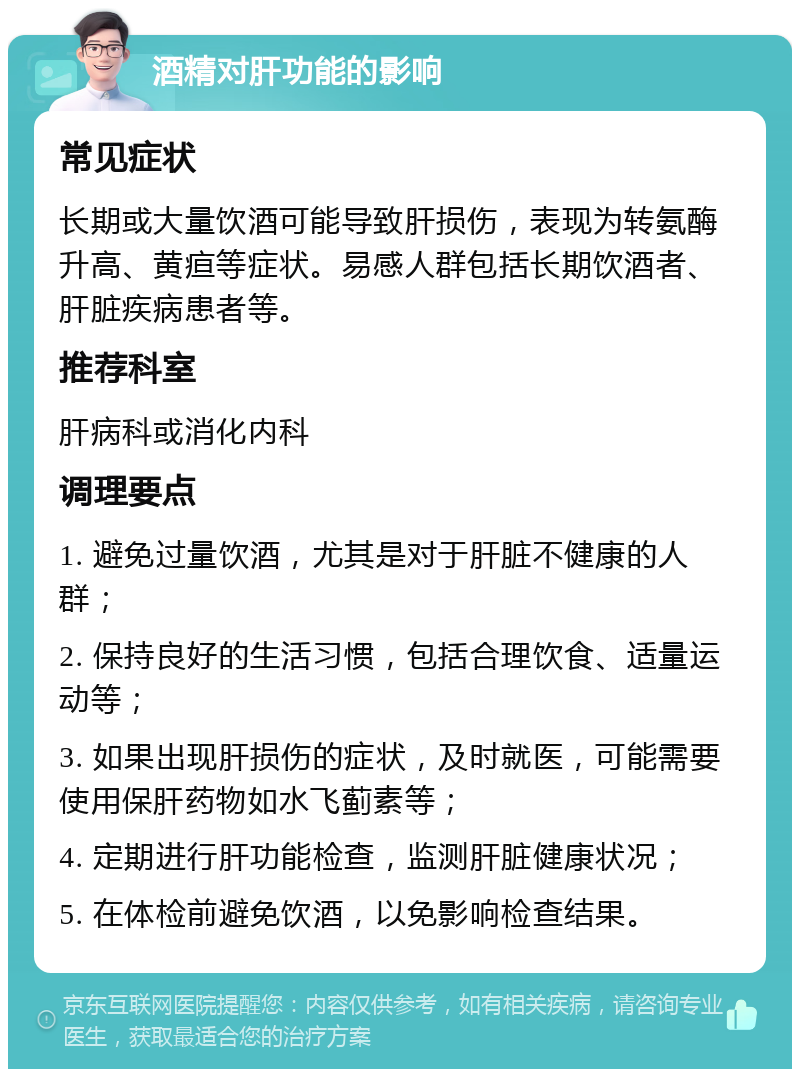 酒精对肝功能的影响 常见症状 长期或大量饮酒可能导致肝损伤，表现为转氨酶升高、黄疸等症状。易感人群包括长期饮酒者、肝脏疾病患者等。 推荐科室 肝病科或消化内科 调理要点 1. 避免过量饮酒，尤其是对于肝脏不健康的人群； 2. 保持良好的生活习惯，包括合理饮食、适量运动等； 3. 如果出现肝损伤的症状，及时就医，可能需要使用保肝药物如水飞蓟素等； 4. 定期进行肝功能检查，监测肝脏健康状况； 5. 在体检前避免饮酒，以免影响检查结果。