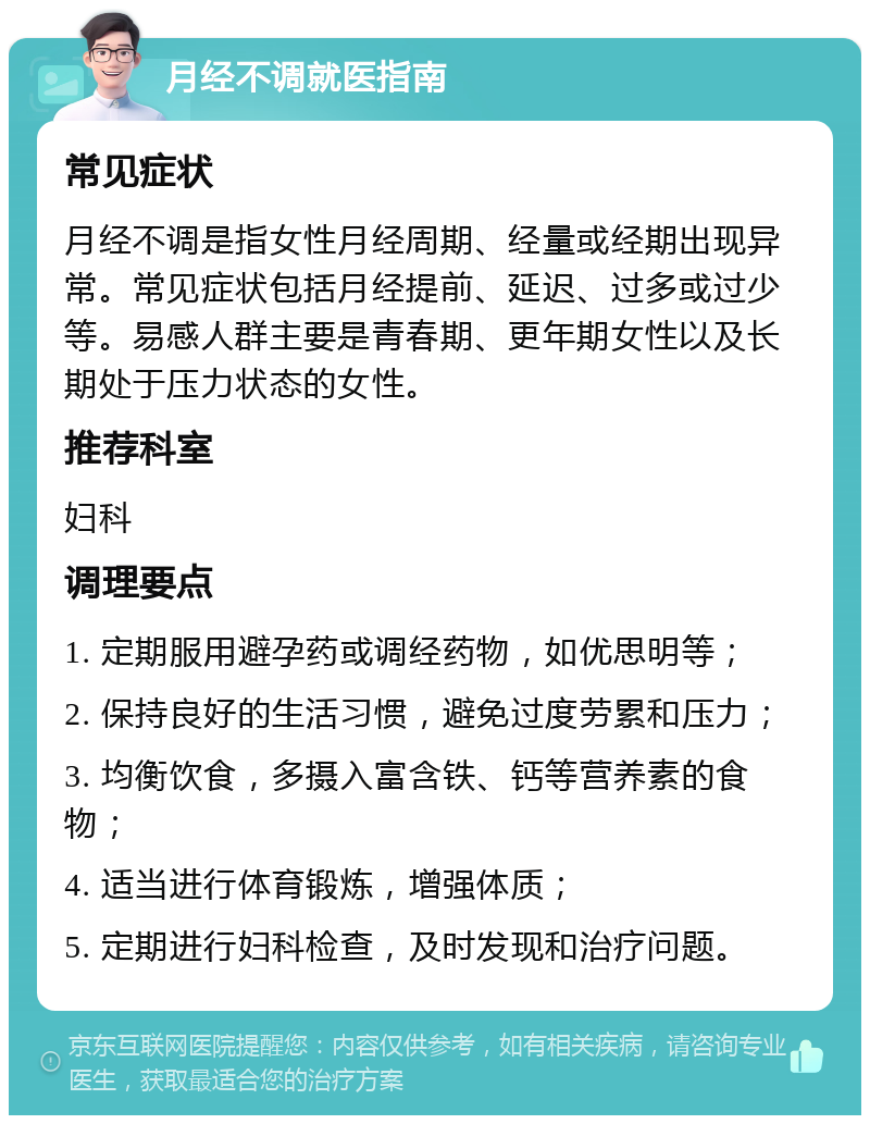 月经不调就医指南 常见症状 月经不调是指女性月经周期、经量或经期出现异常。常见症状包括月经提前、延迟、过多或过少等。易感人群主要是青春期、更年期女性以及长期处于压力状态的女性。 推荐科室 妇科 调理要点 1. 定期服用避孕药或调经药物，如优思明等； 2. 保持良好的生活习惯，避免过度劳累和压力； 3. 均衡饮食，多摄入富含铁、钙等营养素的食物； 4. 适当进行体育锻炼，增强体质； 5. 定期进行妇科检查，及时发现和治疗问题。