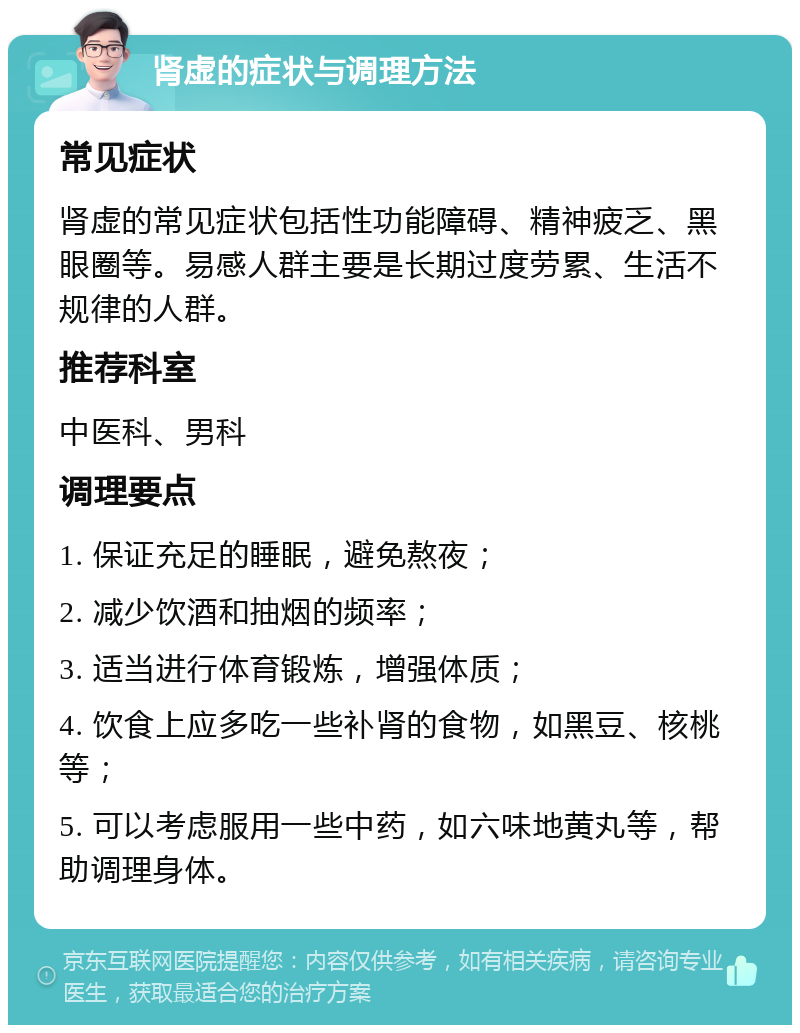 肾虚的症状与调理方法 常见症状 肾虚的常见症状包括性功能障碍、精神疲乏、黑眼圈等。易感人群主要是长期过度劳累、生活不规律的人群。 推荐科室 中医科、男科 调理要点 1. 保证充足的睡眠，避免熬夜； 2. 减少饮酒和抽烟的频率； 3. 适当进行体育锻炼，增强体质； 4. 饮食上应多吃一些补肾的食物，如黑豆、核桃等； 5. 可以考虑服用一些中药，如六味地黄丸等，帮助调理身体。