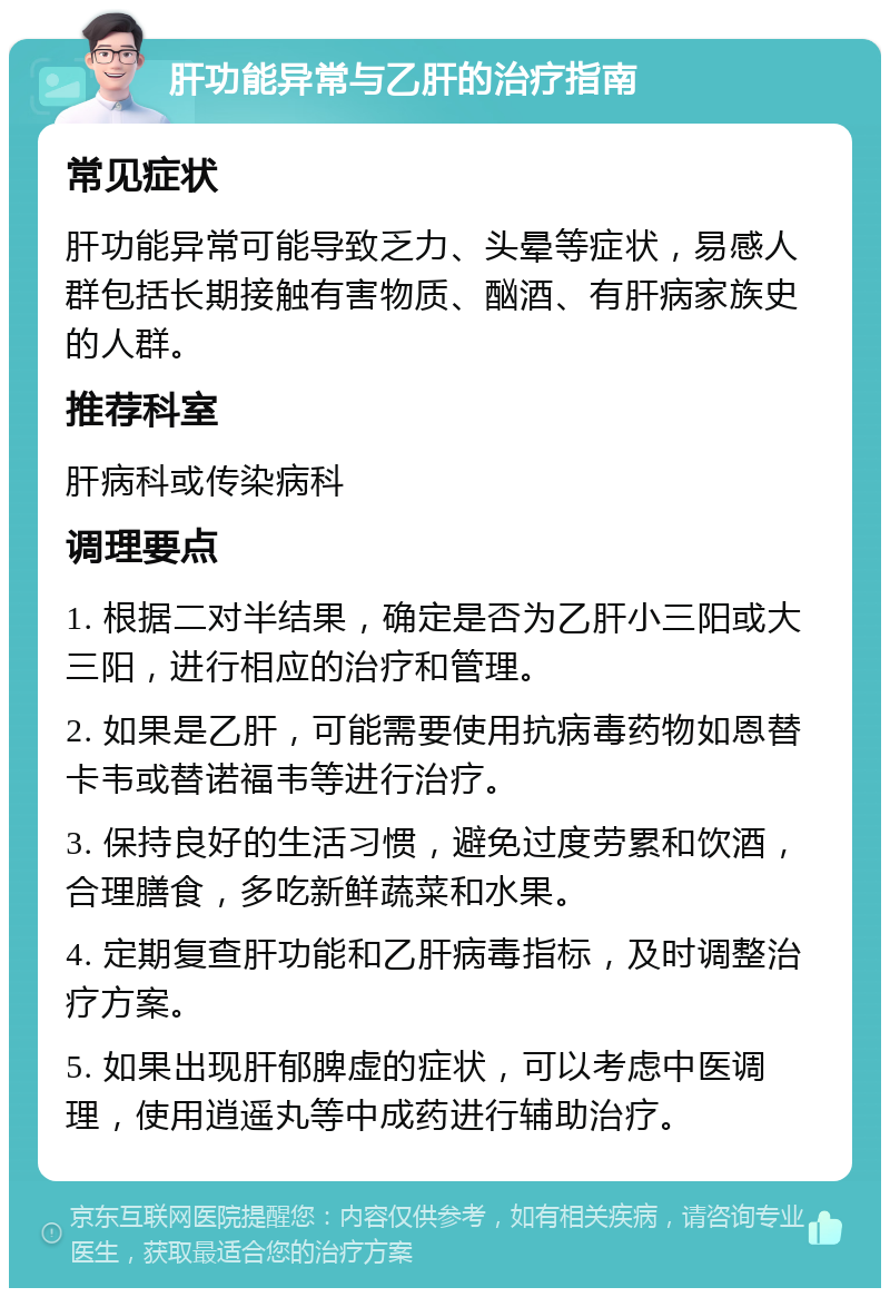 肝功能异常与乙肝的治疗指南 常见症状 肝功能异常可能导致乏力、头晕等症状，易感人群包括长期接触有害物质、酗酒、有肝病家族史的人群。 推荐科室 肝病科或传染病科 调理要点 1. 根据二对半结果，确定是否为乙肝小三阳或大三阳，进行相应的治疗和管理。 2. 如果是乙肝，可能需要使用抗病毒药物如恩替卡韦或替诺福韦等进行治疗。 3. 保持良好的生活习惯，避免过度劳累和饮酒，合理膳食，多吃新鲜蔬菜和水果。 4. 定期复查肝功能和乙肝病毒指标，及时调整治疗方案。 5. 如果出现肝郁脾虚的症状，可以考虑中医调理，使用逍遥丸等中成药进行辅助治疗。