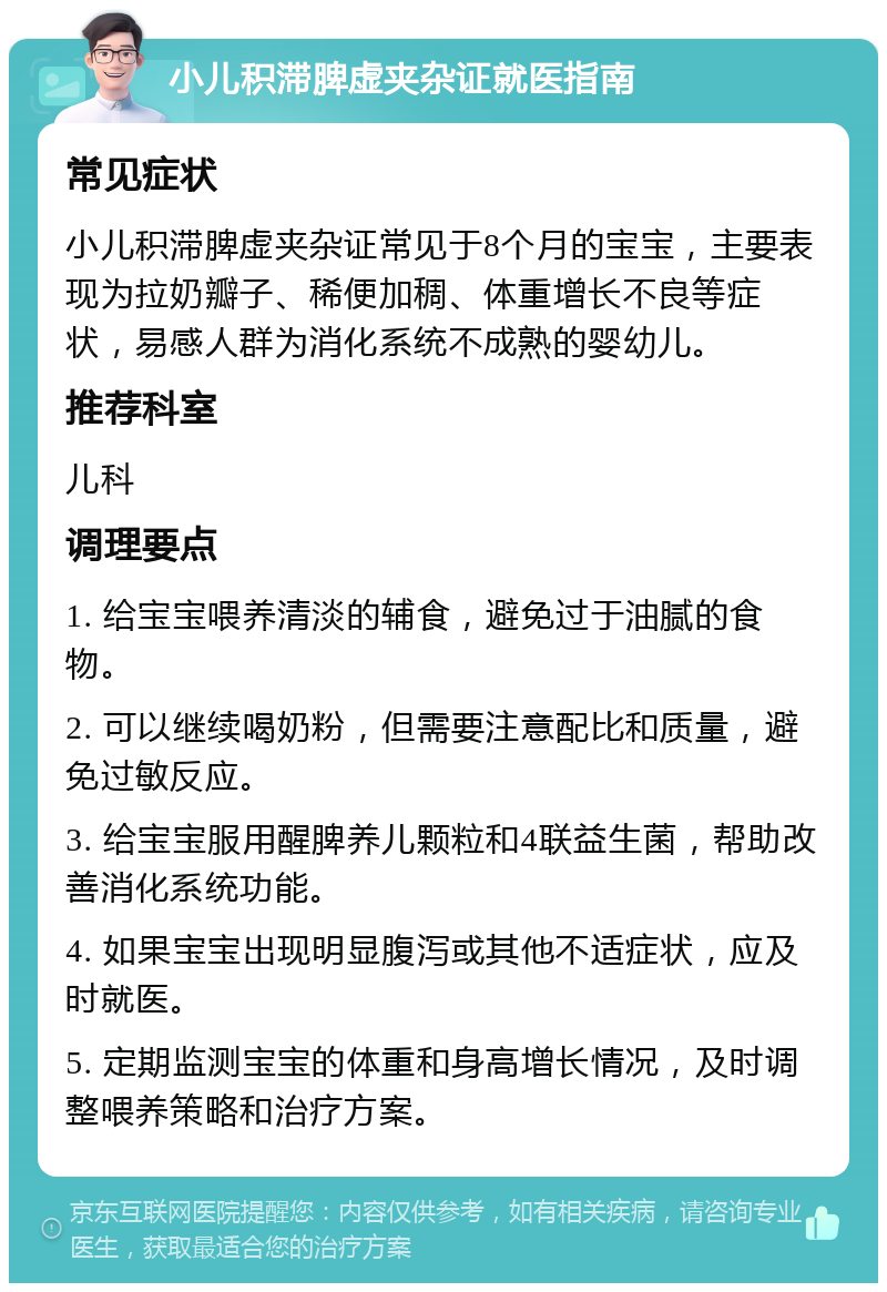 小儿积滞脾虚夹杂证就医指南 常见症状 小儿积滞脾虚夹杂证常见于8个月的宝宝，主要表现为拉奶瓣子、稀便加稠、体重增长不良等症状，易感人群为消化系统不成熟的婴幼儿。 推荐科室 儿科 调理要点 1. 给宝宝喂养清淡的辅食，避免过于油腻的食物。 2. 可以继续喝奶粉，但需要注意配比和质量，避免过敏反应。 3. 给宝宝服用醒脾养儿颗粒和4联益生菌，帮助改善消化系统功能。 4. 如果宝宝出现明显腹泻或其他不适症状，应及时就医。 5. 定期监测宝宝的体重和身高增长情况，及时调整喂养策略和治疗方案。