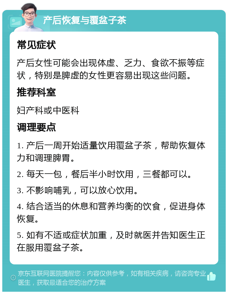 产后恢复与覆盆子茶 常见症状 产后女性可能会出现体虚、乏力、食欲不振等症状，特别是脾虚的女性更容易出现这些问题。 推荐科室 妇产科或中医科 调理要点 1. 产后一周开始适量饮用覆盆子茶，帮助恢复体力和调理脾胃。 2. 每天一包，餐后半小时饮用，三餐都可以。 3. 不影响哺乳，可以放心饮用。 4. 结合适当的休息和营养均衡的饮食，促进身体恢复。 5. 如有不适或症状加重，及时就医并告知医生正在服用覆盆子茶。