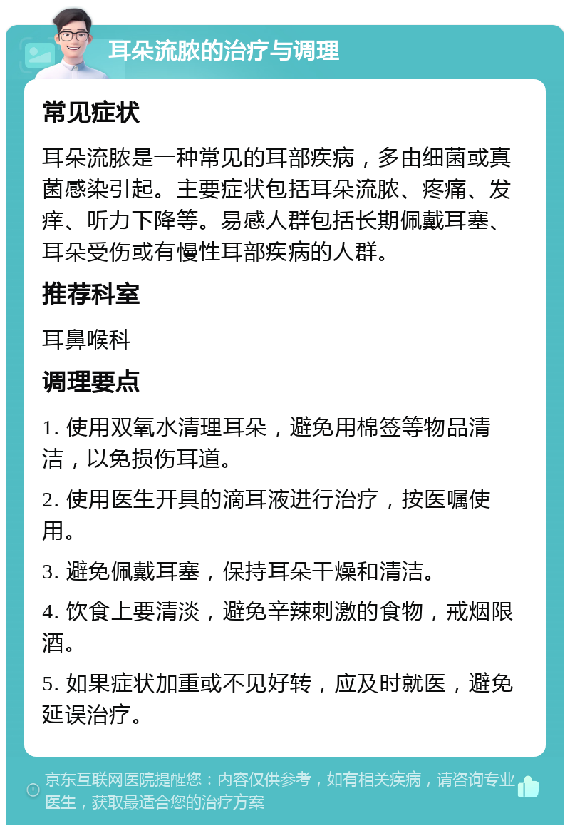 耳朵流脓的治疗与调理 常见症状 耳朵流脓是一种常见的耳部疾病，多由细菌或真菌感染引起。主要症状包括耳朵流脓、疼痛、发痒、听力下降等。易感人群包括长期佩戴耳塞、耳朵受伤或有慢性耳部疾病的人群。 推荐科室 耳鼻喉科 调理要点 1. 使用双氧水清理耳朵，避免用棉签等物品清洁，以免损伤耳道。 2. 使用医生开具的滴耳液进行治疗，按医嘱使用。 3. 避免佩戴耳塞，保持耳朵干燥和清洁。 4. 饮食上要清淡，避免辛辣刺激的食物，戒烟限酒。 5. 如果症状加重或不见好转，应及时就医，避免延误治疗。