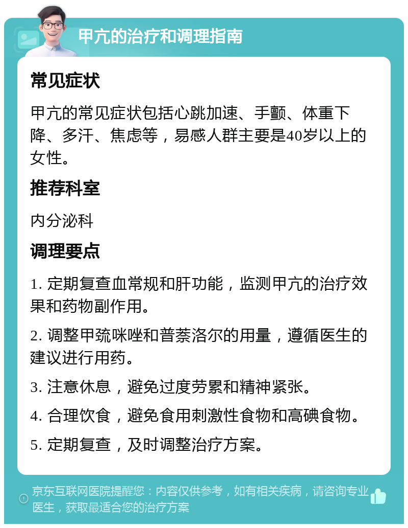 甲亢的治疗和调理指南 常见症状 甲亢的常见症状包括心跳加速、手颤、体重下降、多汗、焦虑等，易感人群主要是40岁以上的女性。 推荐科室 内分泌科 调理要点 1. 定期复查血常规和肝功能，监测甲亢的治疗效果和药物副作用。 2. 调整甲巯咪唑和普萘洛尔的用量，遵循医生的建议进行用药。 3. 注意休息，避免过度劳累和精神紧张。 4. 合理饮食，避免食用刺激性食物和高碘食物。 5. 定期复查，及时调整治疗方案。