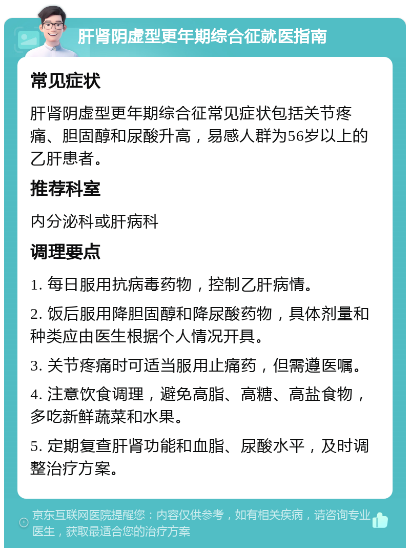 肝肾阴虚型更年期综合征就医指南 常见症状 肝肾阴虚型更年期综合征常见症状包括关节疼痛、胆固醇和尿酸升高，易感人群为56岁以上的乙肝患者。 推荐科室 内分泌科或肝病科 调理要点 1. 每日服用抗病毒药物，控制乙肝病情。 2. 饭后服用降胆固醇和降尿酸药物，具体剂量和种类应由医生根据个人情况开具。 3. 关节疼痛时可适当服用止痛药，但需遵医嘱。 4. 注意饮食调理，避免高脂、高糖、高盐食物，多吃新鲜蔬菜和水果。 5. 定期复查肝肾功能和血脂、尿酸水平，及时调整治疗方案。