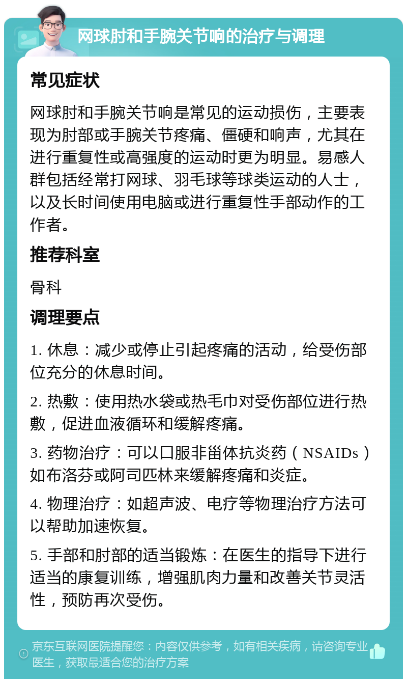 网球肘和手腕关节响的治疗与调理 常见症状 网球肘和手腕关节响是常见的运动损伤，主要表现为肘部或手腕关节疼痛、僵硬和响声，尤其在进行重复性或高强度的运动时更为明显。易感人群包括经常打网球、羽毛球等球类运动的人士，以及长时间使用电脑或进行重复性手部动作的工作者。 推荐科室 骨科 调理要点 1. 休息：减少或停止引起疼痛的活动，给受伤部位充分的休息时间。 2. 热敷：使用热水袋或热毛巾对受伤部位进行热敷，促进血液循环和缓解疼痛。 3. 药物治疗：可以口服非甾体抗炎药（NSAIDs）如布洛芬或阿司匹林来缓解疼痛和炎症。 4. 物理治疗：如超声波、电疗等物理治疗方法可以帮助加速恢复。 5. 手部和肘部的适当锻炼：在医生的指导下进行适当的康复训练，增强肌肉力量和改善关节灵活性，预防再次受伤。