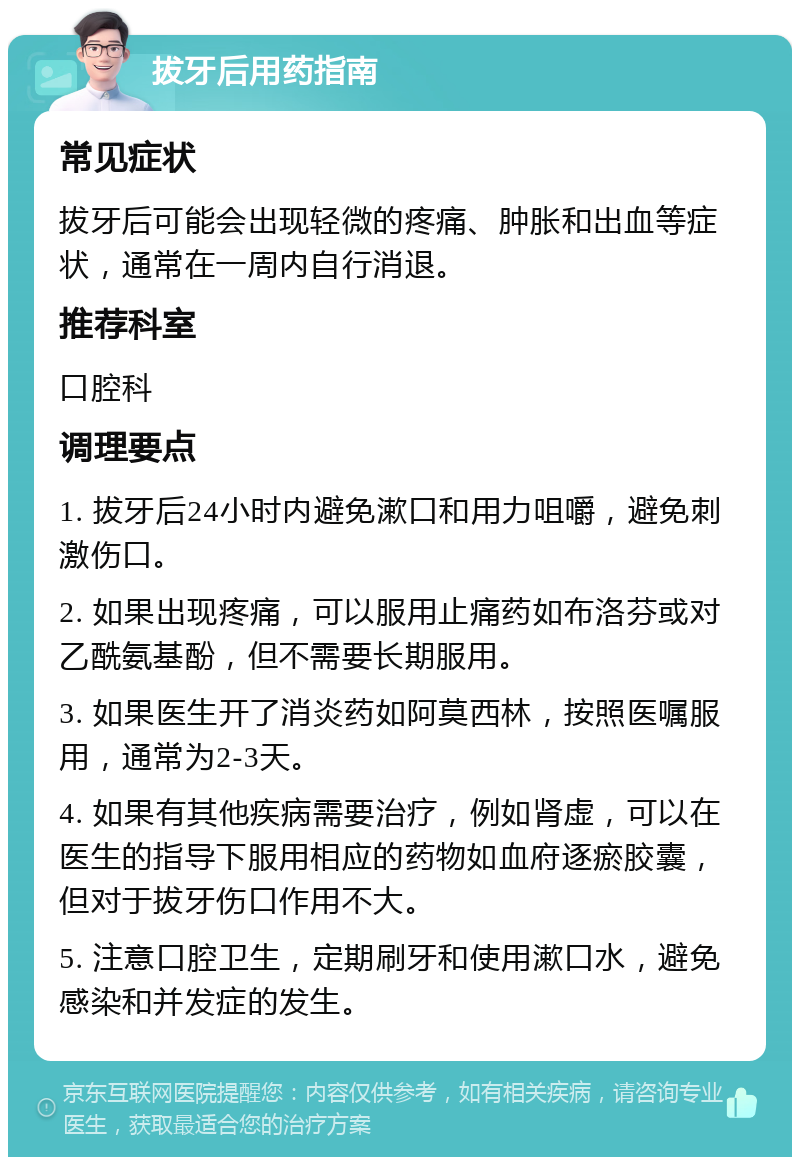 拔牙后用药指南 常见症状 拔牙后可能会出现轻微的疼痛、肿胀和出血等症状，通常在一周内自行消退。 推荐科室 口腔科 调理要点 1. 拔牙后24小时内避免漱口和用力咀嚼，避免刺激伤口。 2. 如果出现疼痛，可以服用止痛药如布洛芬或对乙酰氨基酚，但不需要长期服用。 3. 如果医生开了消炎药如阿莫西林，按照医嘱服用，通常为2-3天。 4. 如果有其他疾病需要治疗，例如肾虚，可以在医生的指导下服用相应的药物如血府逐瘀胶囊，但对于拔牙伤口作用不大。 5. 注意口腔卫生，定期刷牙和使用漱口水，避免感染和并发症的发生。