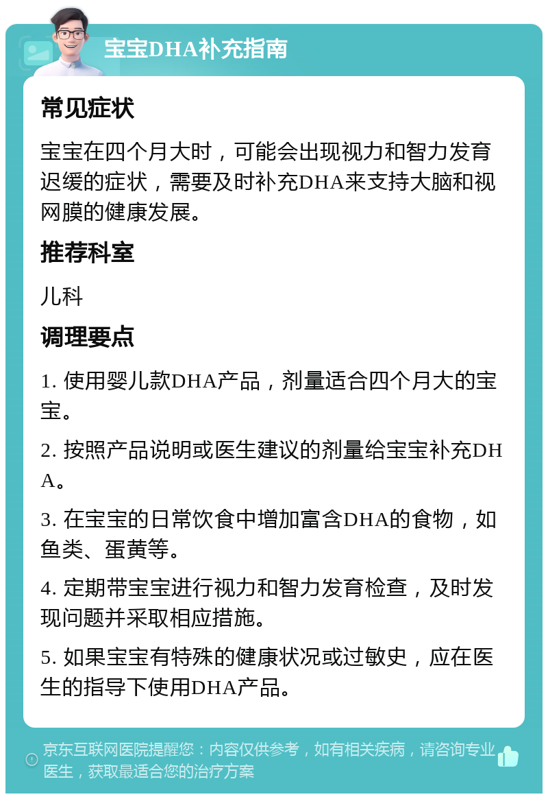 宝宝DHA补充指南 常见症状 宝宝在四个月大时，可能会出现视力和智力发育迟缓的症状，需要及时补充DHA来支持大脑和视网膜的健康发展。 推荐科室 儿科 调理要点 1. 使用婴儿款DHA产品，剂量适合四个月大的宝宝。 2. 按照产品说明或医生建议的剂量给宝宝补充DHA。 3. 在宝宝的日常饮食中增加富含DHA的食物，如鱼类、蛋黄等。 4. 定期带宝宝进行视力和智力发育检查，及时发现问题并采取相应措施。 5. 如果宝宝有特殊的健康状况或过敏史，应在医生的指导下使用DHA产品。