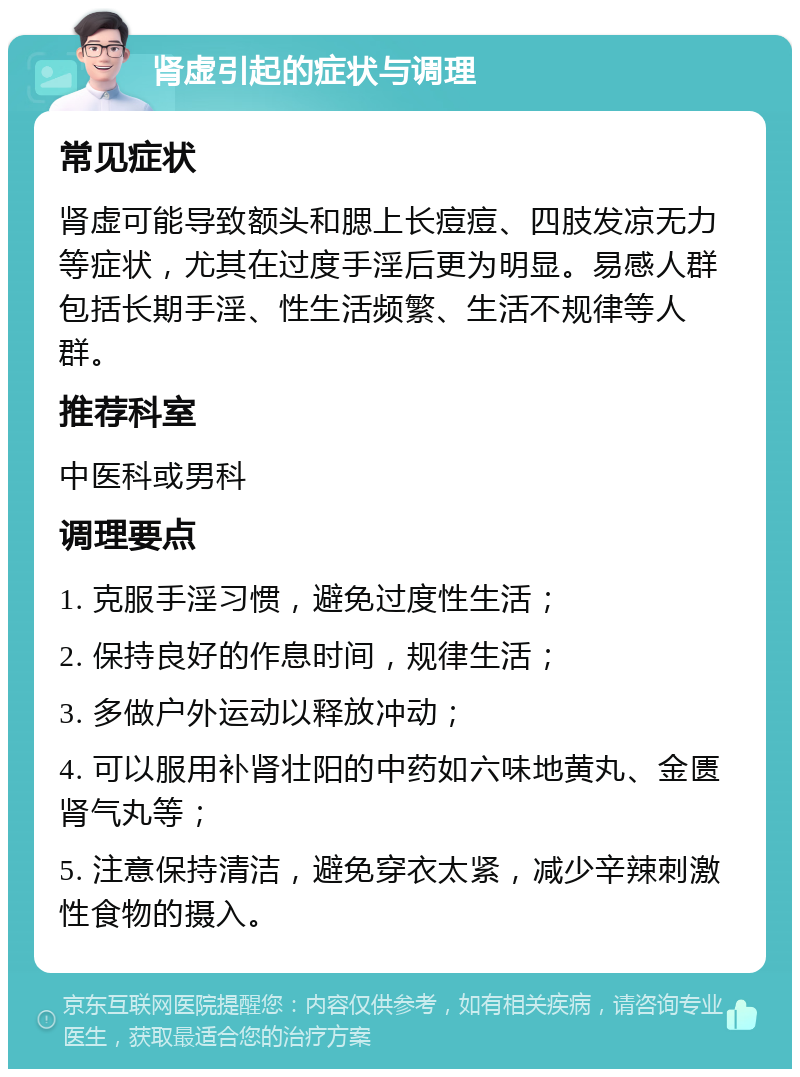 肾虚引起的症状与调理 常见症状 肾虚可能导致额头和腮上长痘痘、四肢发凉无力等症状，尤其在过度手淫后更为明显。易感人群包括长期手淫、性生活频繁、生活不规律等人群。 推荐科室 中医科或男科 调理要点 1. 克服手淫习惯，避免过度性生活； 2. 保持良好的作息时间，规律生活； 3. 多做户外运动以释放冲动； 4. 可以服用补肾壮阳的中药如六味地黄丸、金匮肾气丸等； 5. 注意保持清洁，避免穿衣太紧，减少辛辣刺激性食物的摄入。