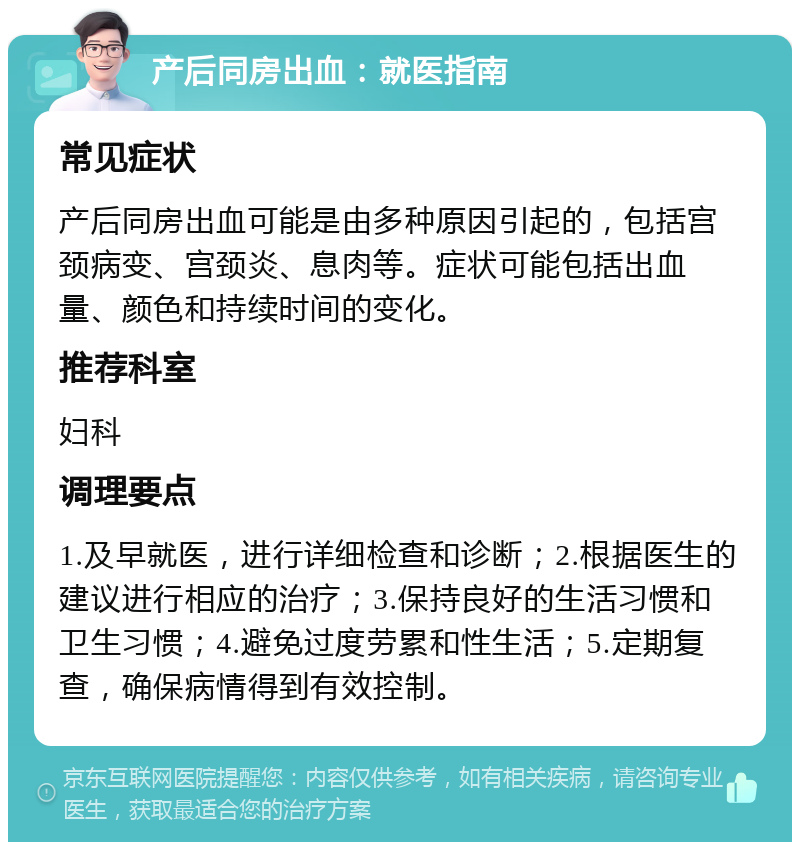 产后同房出血：就医指南 常见症状 产后同房出血可能是由多种原因引起的，包括宫颈病变、宫颈炎、息肉等。症状可能包括出血量、颜色和持续时间的变化。 推荐科室 妇科 调理要点 1.及早就医，进行详细检查和诊断；2.根据医生的建议进行相应的治疗；3.保持良好的生活习惯和卫生习惯；4.避免过度劳累和性生活；5.定期复查，确保病情得到有效控制。