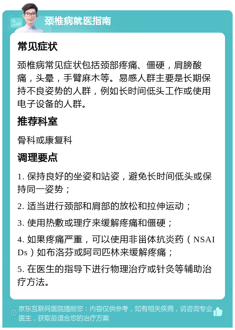 颈椎病就医指南 常见症状 颈椎病常见症状包括颈部疼痛、僵硬，肩膀酸痛，头晕，手臂麻木等。易感人群主要是长期保持不良姿势的人群，例如长时间低头工作或使用电子设备的人群。 推荐科室 骨科或康复科 调理要点 1. 保持良好的坐姿和站姿，避免长时间低头或保持同一姿势； 2. 适当进行颈部和肩部的放松和拉伸运动； 3. 使用热敷或理疗来缓解疼痛和僵硬； 4. 如果疼痛严重，可以使用非甾体抗炎药（NSAIDs）如布洛芬或阿司匹林来缓解疼痛； 5. 在医生的指导下进行物理治疗或针灸等辅助治疗方法。