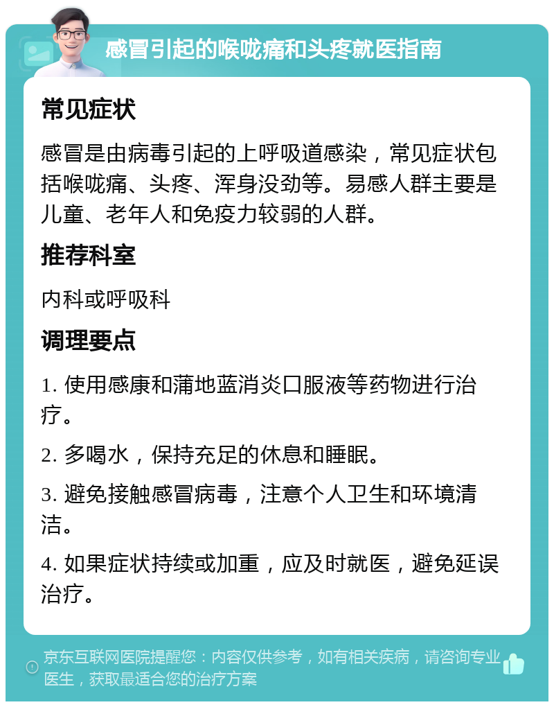 感冒引起的喉咙痛和头疼就医指南 常见症状 感冒是由病毒引起的上呼吸道感染，常见症状包括喉咙痛、头疼、浑身没劲等。易感人群主要是儿童、老年人和免疫力较弱的人群。 推荐科室 内科或呼吸科 调理要点 1. 使用感康和蒲地蓝消炎口服液等药物进行治疗。 2. 多喝水，保持充足的休息和睡眠。 3. 避免接触感冒病毒，注意个人卫生和环境清洁。 4. 如果症状持续或加重，应及时就医，避免延误治疗。