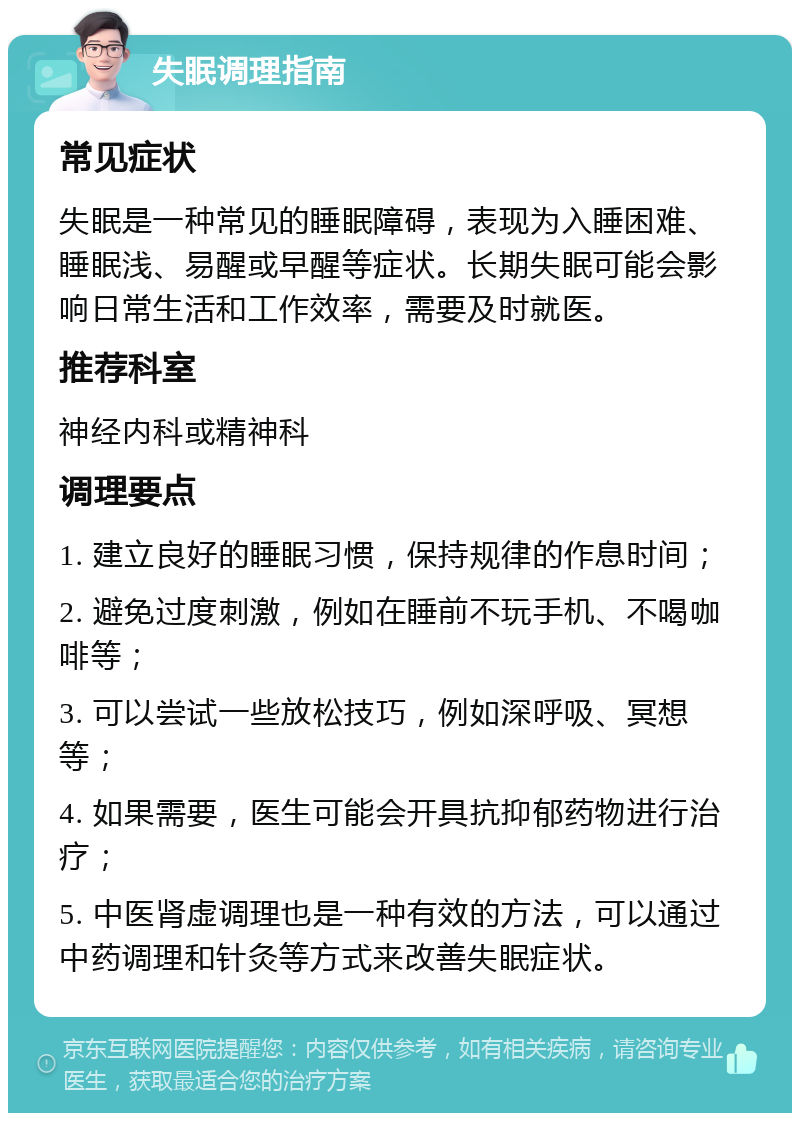 失眠调理指南 常见症状 失眠是一种常见的睡眠障碍，表现为入睡困难、睡眠浅、易醒或早醒等症状。长期失眠可能会影响日常生活和工作效率，需要及时就医。 推荐科室 神经内科或精神科 调理要点 1. 建立良好的睡眠习惯，保持规律的作息时间； 2. 避免过度刺激，例如在睡前不玩手机、不喝咖啡等； 3. 可以尝试一些放松技巧，例如深呼吸、冥想等； 4. 如果需要，医生可能会开具抗抑郁药物进行治疗； 5. 中医肾虚调理也是一种有效的方法，可以通过中药调理和针灸等方式来改善失眠症状。