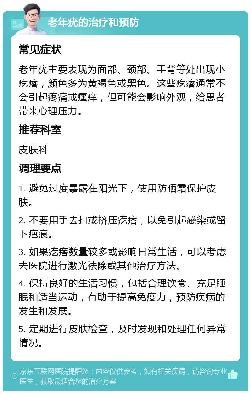 老年疣的治疗和预防 常见症状 老年疣主要表现为面部、颈部、手背等处出现小疙瘩，颜色多为黄褐色或黑色。这些疙瘩通常不会引起疼痛或瘙痒，但可能会影响外观，给患者带来心理压力。 推荐科室 皮肤科 调理要点 1. 避免过度暴露在阳光下，使用防晒霜保护皮肤。 2. 不要用手去扣或挤压疙瘩，以免引起感染或留下疤痕。 3. 如果疙瘩数量较多或影响日常生活，可以考虑去医院进行激光祛除或其他治疗方法。 4. 保持良好的生活习惯，包括合理饮食、充足睡眠和适当运动，有助于提高免疫力，预防疾病的发生和发展。 5. 定期进行皮肤检查，及时发现和处理任何异常情况。