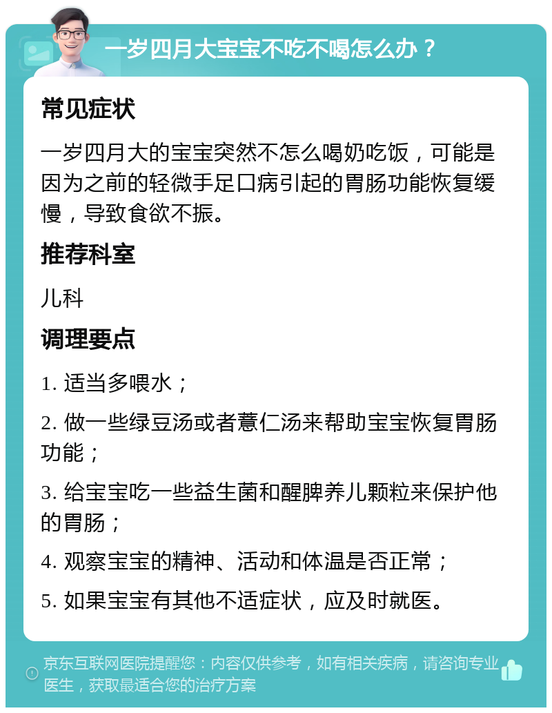 一岁四月大宝宝不吃不喝怎么办？ 常见症状 一岁四月大的宝宝突然不怎么喝奶吃饭，可能是因为之前的轻微手足口病引起的胃肠功能恢复缓慢，导致食欲不振。 推荐科室 儿科 调理要点 1. 适当多喂水； 2. 做一些绿豆汤或者薏仁汤来帮助宝宝恢复胃肠功能； 3. 给宝宝吃一些益生菌和醒脾养儿颗粒来保护他的胃肠； 4. 观察宝宝的精神、活动和体温是否正常； 5. 如果宝宝有其他不适症状，应及时就医。