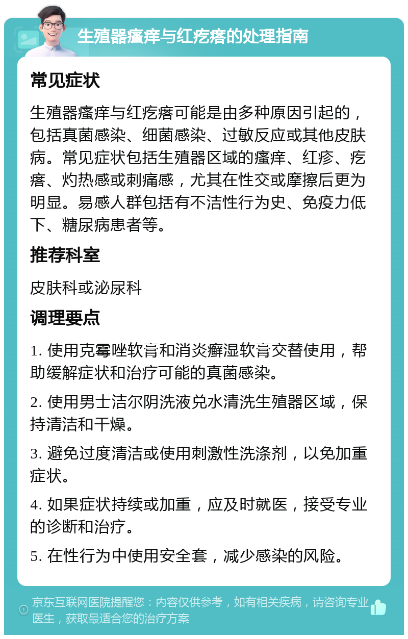 生殖器瘙痒与红疙瘩的处理指南 常见症状 生殖器瘙痒与红疙瘩可能是由多种原因引起的，包括真菌感染、细菌感染、过敏反应或其他皮肤病。常见症状包括生殖器区域的瘙痒、红疹、疙瘩、灼热感或刺痛感，尤其在性交或摩擦后更为明显。易感人群包括有不洁性行为史、免疫力低下、糖尿病患者等。 推荐科室 皮肤科或泌尿科 调理要点 1. 使用克霉唑软膏和消炎癣湿软膏交替使用，帮助缓解症状和治疗可能的真菌感染。 2. 使用男士洁尔阴洗液兑水清洗生殖器区域，保持清洁和干燥。 3. 避免过度清洁或使用刺激性洗涤剂，以免加重症状。 4. 如果症状持续或加重，应及时就医，接受专业的诊断和治疗。 5. 在性行为中使用安全套，减少感染的风险。