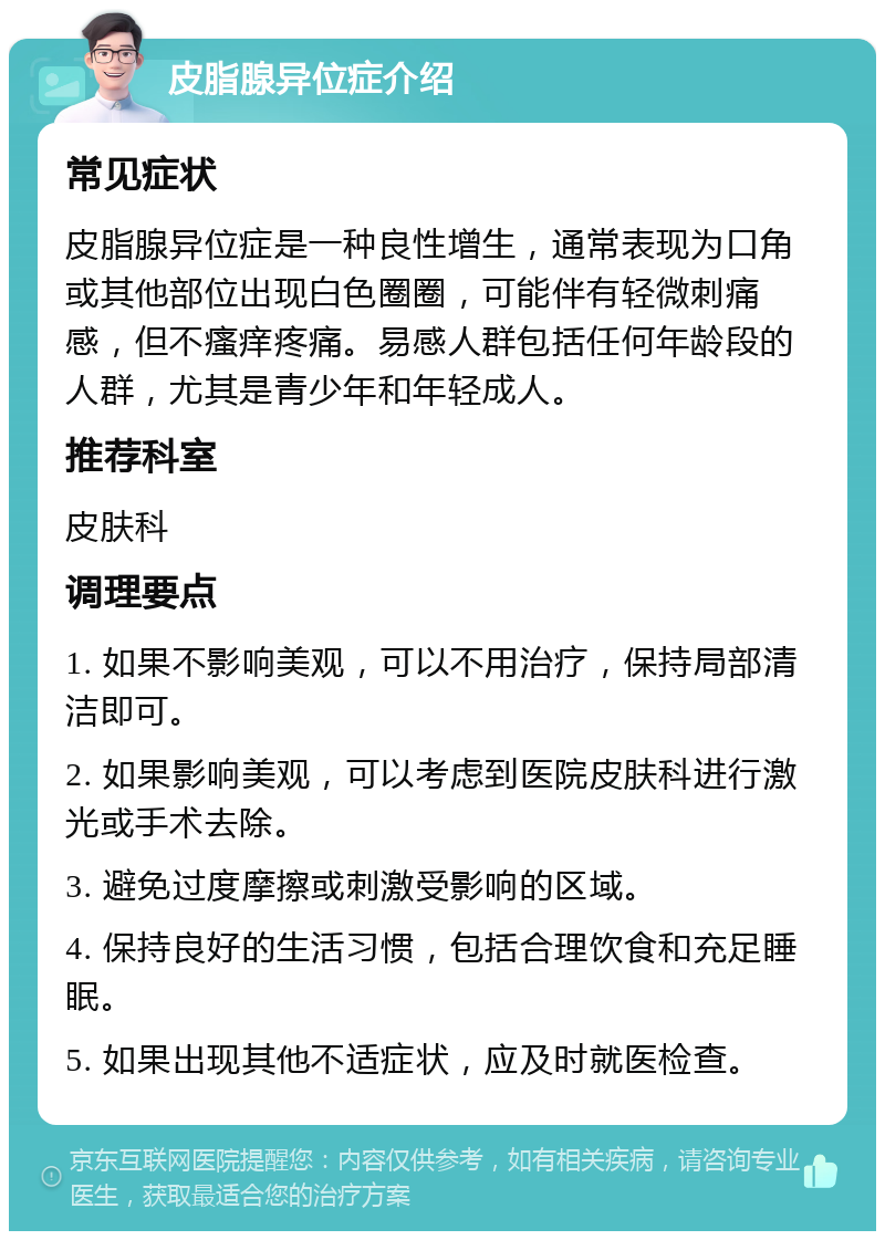 皮脂腺异位症介绍 常见症状 皮脂腺异位症是一种良性增生，通常表现为口角或其他部位出现白色圈圈，可能伴有轻微刺痛感，但不瘙痒疼痛。易感人群包括任何年龄段的人群，尤其是青少年和年轻成人。 推荐科室 皮肤科 调理要点 1. 如果不影响美观，可以不用治疗，保持局部清洁即可。 2. 如果影响美观，可以考虑到医院皮肤科进行激光或手术去除。 3. 避免过度摩擦或刺激受影响的区域。 4. 保持良好的生活习惯，包括合理饮食和充足睡眠。 5. 如果出现其他不适症状，应及时就医检查。